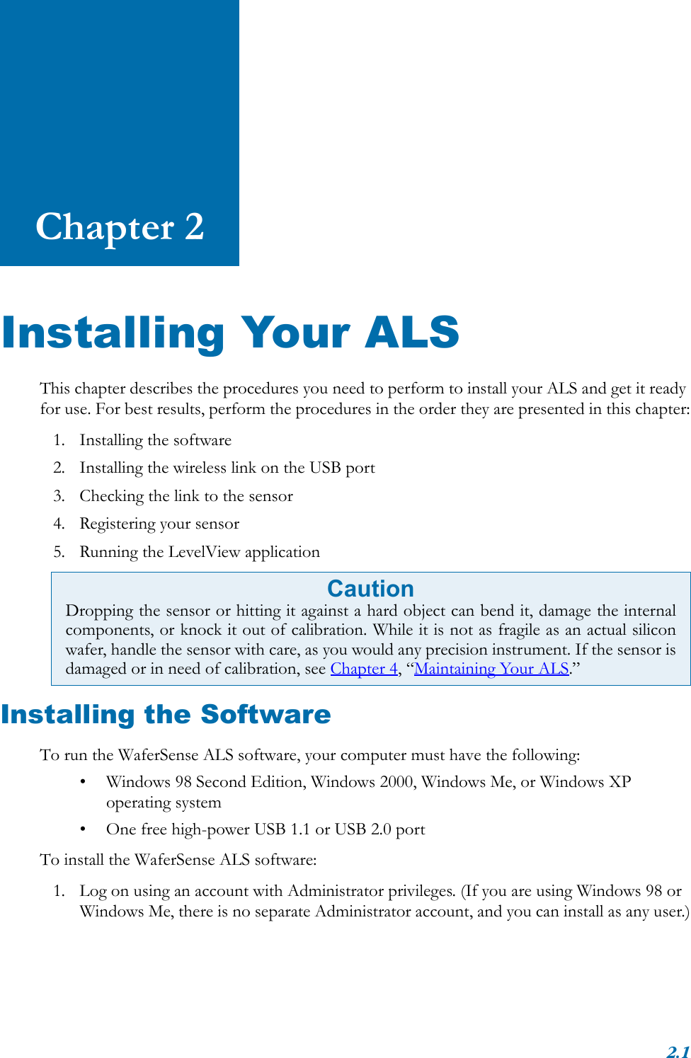 2.1Chapter 2Installing Your ALSThis chapter describes the procedures you need to perform to install your ALS and get it ready for use. For best results, perform the procedures in the order they are presented in this chapter:1. Installing the software2. Installing the wireless link on the USB port3. Checking the link to the sensor4. Registering your sensor5. Running the LevelView applicationInstalling the SoftwareTo run the WaferSense ALS software, your computer must have the following:• Windows 98 Second Edition, Windows 2000, Windows Me, or Windows XP operating system• One free high-power USB 1.1 or USB 2.0 portTo install the WaferSense ALS software:1. Log on using an account with Administrator privileges. (If you are using Windows 98 or Windows Me, there is no separate Administrator account, and you can install as any user.)CautionDropping the sensor or hitting it against a hard object can bend it, damage the internalcomponents, or knock it out of calibration. While it is not as fragile as an actual siliconwafer, handle the sensor with care, as you would any precision instrument. If the sensor isdamaged or in need of calibration, see Chapter 4, “Maintaining Your ALS.”