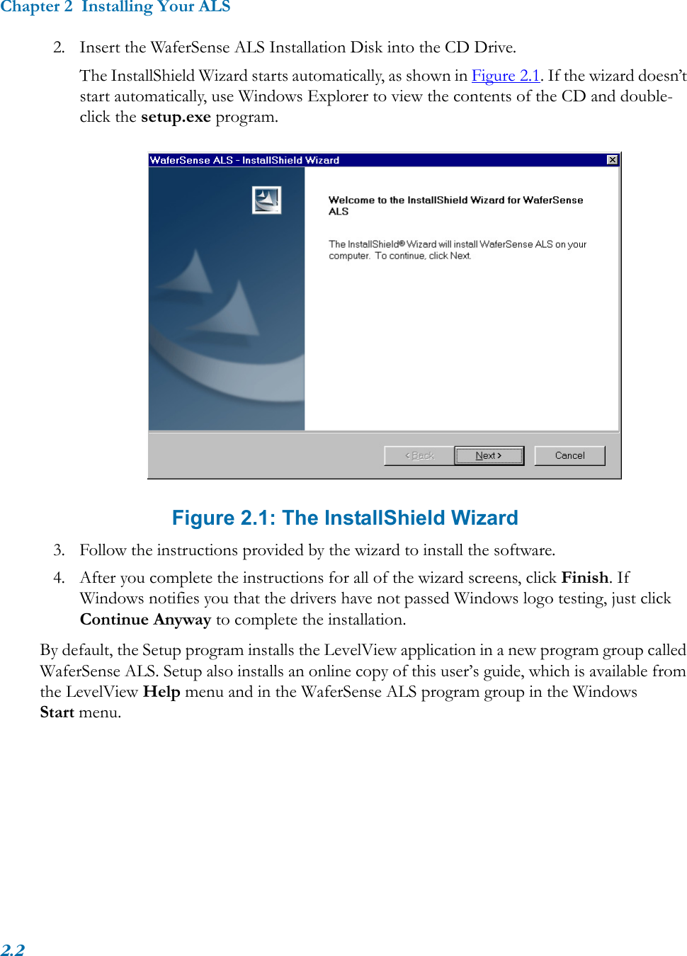 Chapter 2  Installing Your ALS2.22. Insert the WaferSense ALS Installation Disk into the CD Drive.The InstallShield Wizard starts automatically, as shown in Figure 2.1. If the wizard doesn’t start automatically, use Windows Explorer to view the contents of the CD and double-click the setup.exe program. Figure 2.1: The InstallShield Wizard3. Follow the instructions provided by the wizard to install the software.4. After you complete the instructions for all of the wizard screens, click Finish. If Windows notifies you that the drivers have not passed Windows logo testing, just click Continue Anyway to complete the installation.By default, the Setup program installs the LevelView application in a new program group called WaferSense ALS. Setup also installs an online copy of this user’s guide, which is available from the LevelView Help menu and in the WaferSense ALS program group in the Windows Start menu.