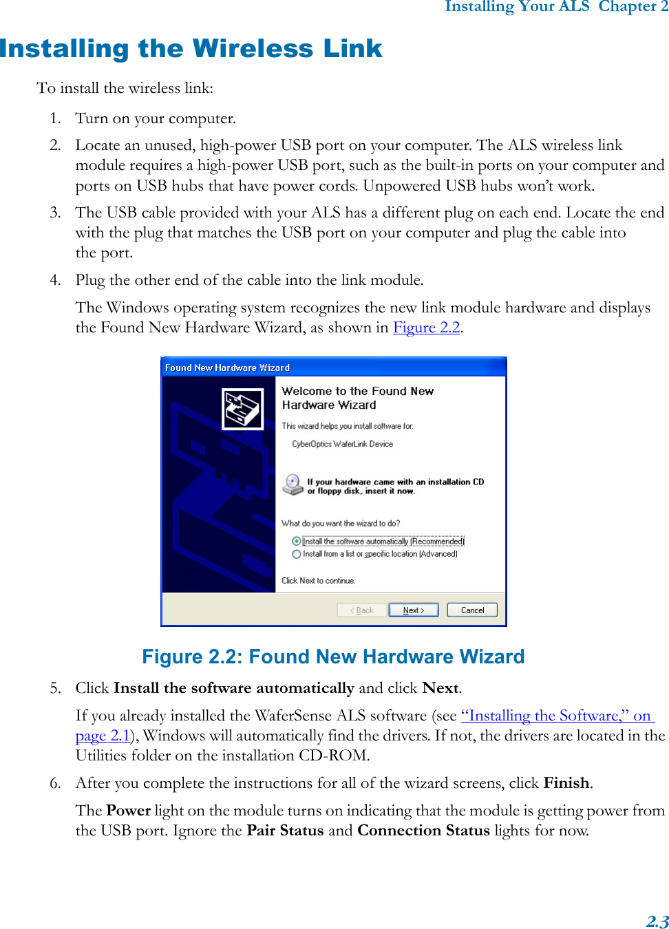 Installing Your ALS  Chapter 22.3Installing the Wireless LinkTo install the wireless link:1. Turn on your computer.2. Locate an unused, high-power USB port on your computer. The ALS wireless link module requires a high-power USB port, such as the built-in ports on your computer and ports on USB hubs that have power cords. Unpowered USB hubs won’t work.3. The USB cable provided with your ALS has a different plug on each end. Locate the end with the plug that matches the USB port on your computer and plug the cable into the port.4. Plug the other end of the cable into the link module. The Windows operating system recognizes the new link module hardware and displays the Found New Hardware Wizard, as shown in Figure 2.2. Figure 2.2: Found New Hardware Wizard5. Click Install the software automatically and click Next.If you already installed the WaferSense ALS software (see “Installing the Software,” on page 2.1), Windows will automatically find the drivers. If not, the drivers are located in the Utilities folder on the installation CD-ROM.6. After you complete the instructions for all of the wizard screens, click Finish.The Power light on the module turns on indicating that the module is getting power from the USB port. Ignore the Pair Status and Connection Status lights for now.