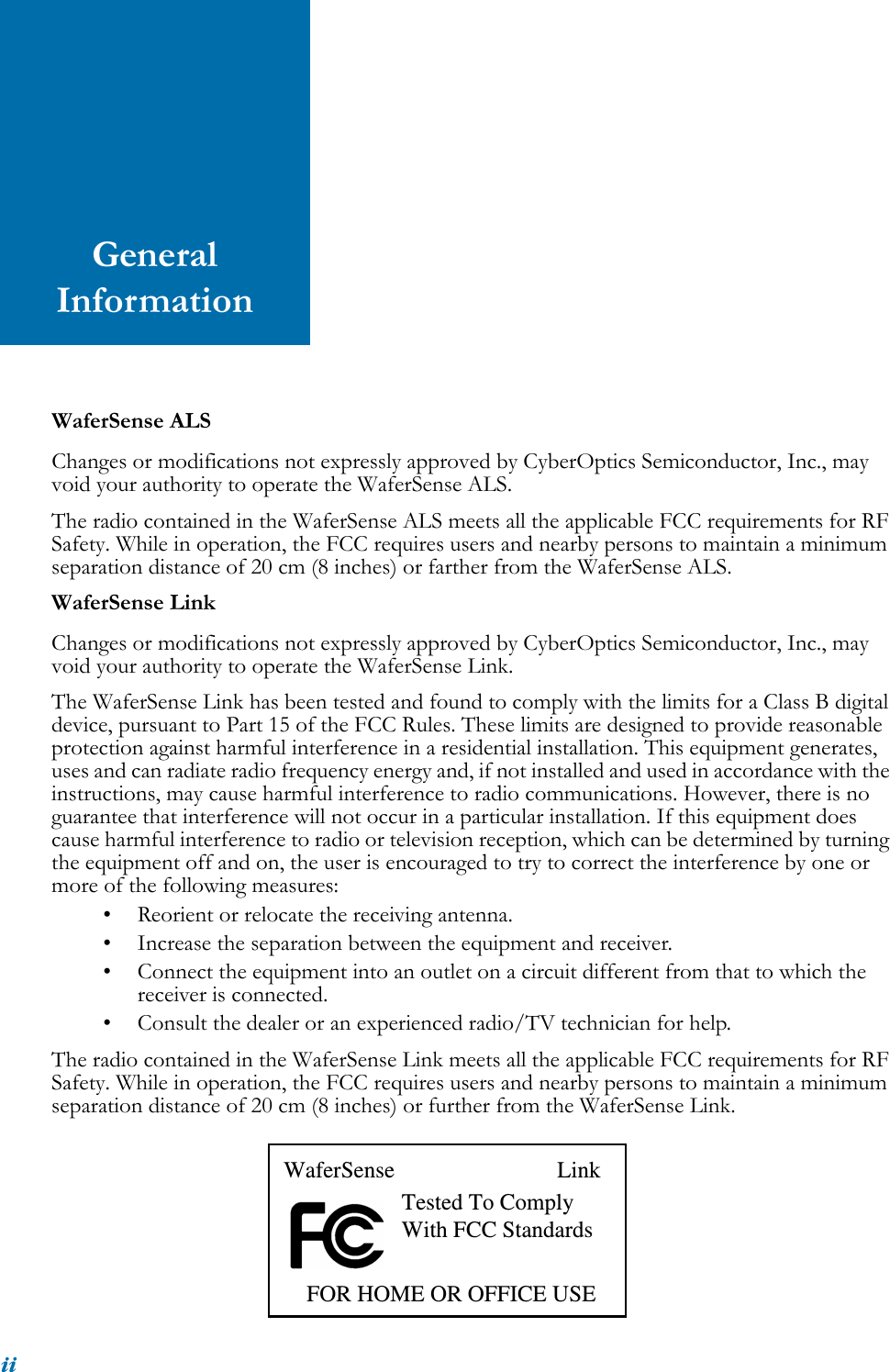 iiGeneral InformationWaferSense ALSChanges or modifications not expressly approved by CyberOptics Semiconductor, Inc., may void your authority to operate the WaferSense ALS.The radio contained in the WaferSense ALS meets all the applicable FCC requirements for RF Safety. While in operation, the FCC requires users and nearby persons to maintain a minimum separation distance of 20 cm (8 inches) or farther from the WaferSense ALS.WaferSense LinkChanges or modifications not expressly approved by CyberOptics Semiconductor, Inc., may void your authority to operate the WaferSense Link.The WaferSense Link has been tested and found to comply with the limits for a Class B digital device, pursuant to Part 15 of the FCC Rules. These limits are designed to provide reasonable protection against harmful interference in a residential installation. This equipment generates, uses and can radiate radio frequency energy and, if not installed and used in accordance with the instructions, may cause harmful interference to radio communications. However, there is no guarantee that interference will not occur in a particular installation. If this equipment does cause harmful interference to radio or television reception, which can be determined by turning the equipment off and on, the user is encouraged to try to correct the interference by one or more of the following measures:• Reorient or relocate the receiving antenna.• Increase the separation between the equipment and receiver.• Connect the equipment into an outlet on a circuit different from that to which the receiver is connected.• Consult the dealer or an experienced radio/TV technician for help.The radio contained in the WaferSense Link meets all the applicable FCC requirements for RF Safety. While in operation, the FCC requires users and nearby persons to maintain a minimum separation distance of 20 cm (8 inches) or further from the WaferSense Link.WaferSense LinkTested To ComplyWith FCC Standards    FOR HOME OR OFFICE USE