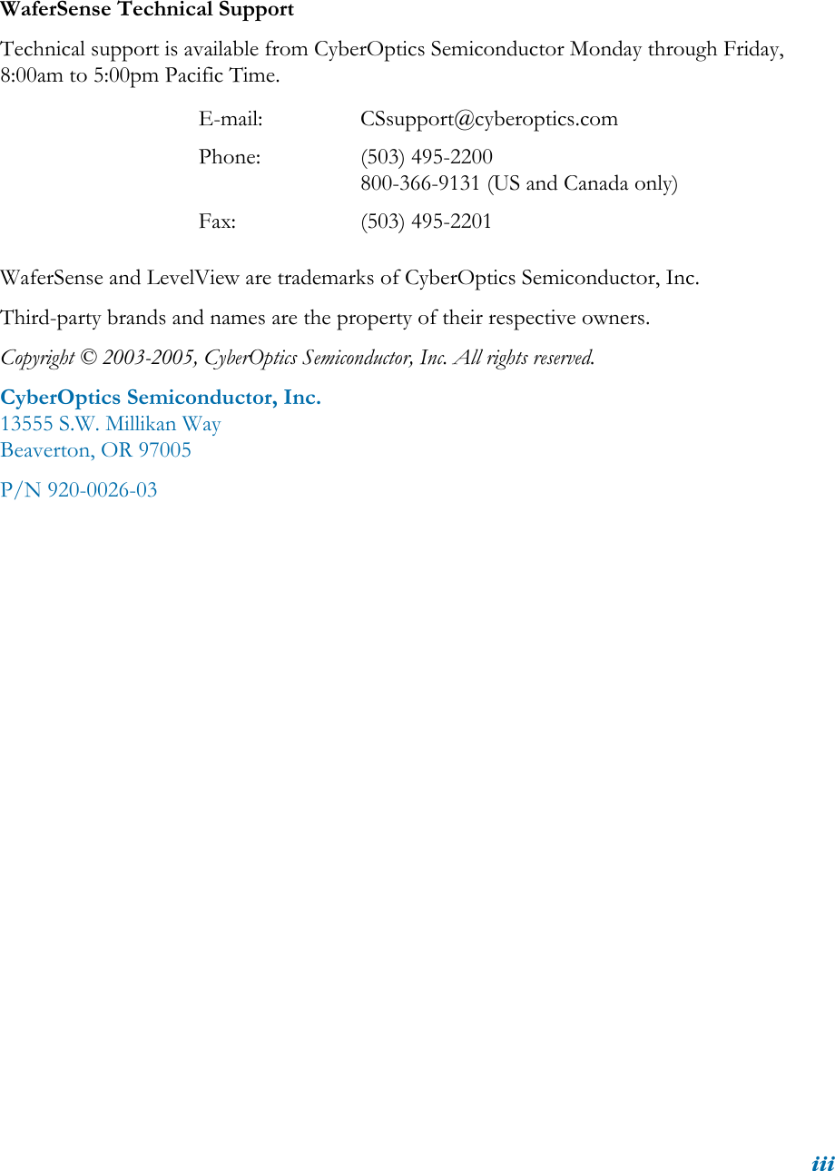 iiiWaferSense Technical SupportTechnical support is available from CyberOptics Semiconductor Monday through Friday, 8:00am to 5:00pm Pacific Time.WaferSense and LevelView are trademarks of CyberOptics Semiconductor, Inc.Third-party brands and names are the property of their respective owners.Copyright © 2003-2005, CyberOptics Semiconductor, Inc. All rights reserved.CyberOptics Semiconductor, Inc.13555 S.W. Millikan WayBeaverton, OR 97005P/N 920-0026-03E-mail: CSsupport@cyberoptics.comPhone: (503) 495-2200800-366-9131 (US and Canada only)Fax: (503) 495-2201