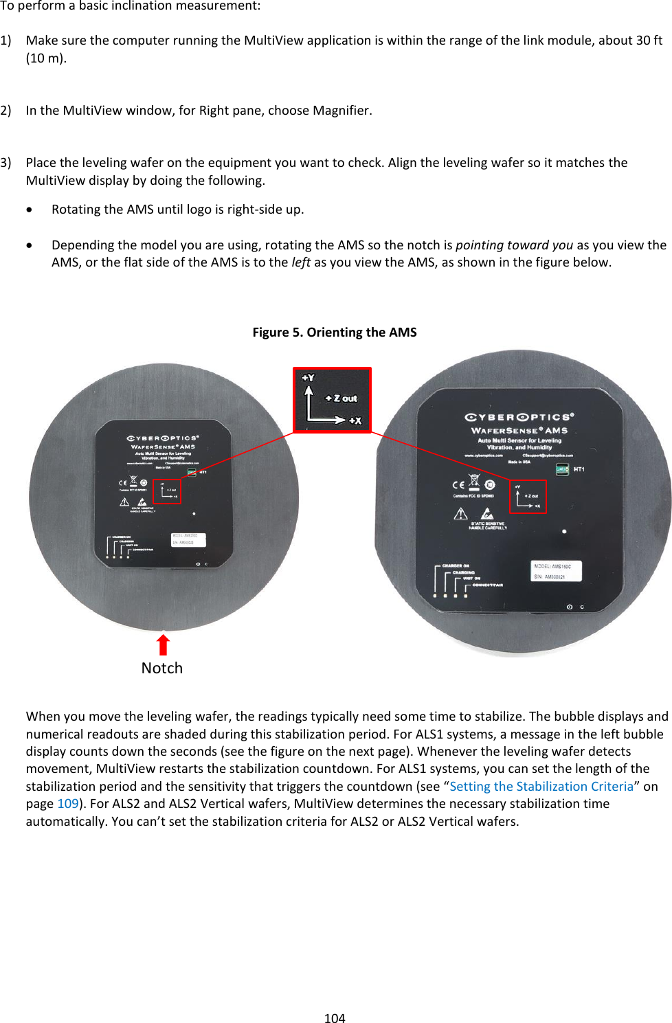   104 To perform a basic inclination measurement:  1) Make sure the computer running the MultiView application is within the range of the link module, about 30 ft (10 m).   2) In the MultiView window, for Right pane, choose Magnifier.   3) Place the leveling wafer on the equipment you want to check. Align the leveling wafer so it matches the MultiView display by doing the following.  • Rotating the AMS until logo is right-side up.  • Depending the model you are using, rotating the AMS so the notch is pointing toward you as you view the AMS, or the flat side of the AMS is to the left as you view the AMS, as shown in the figure below.    Figure 5. Orienting the AMS                      When you move the leveling wafer, the readings typically need some time to stabilize. The bubble displays and numerical readouts are shaded during this stabilization period. For ALS1 systems, a message in the left bubble display counts down the seconds (see the figure on the next page). Whenever the leveling wafer detects movement, MultiView restarts the stabilization countdown. For ALS1 systems, you can set the length of the stabilization period and the sensitivity that triggers the countdown (see “Setting the Stabilization Criteria” on page 109). For ALS2 and ALS2 Vertical wafers, MultiView determines the necessary stabilization time automatically. You can’t set the stabilization criteria for ALS2 or ALS2 Vertical wafers.          Notch 