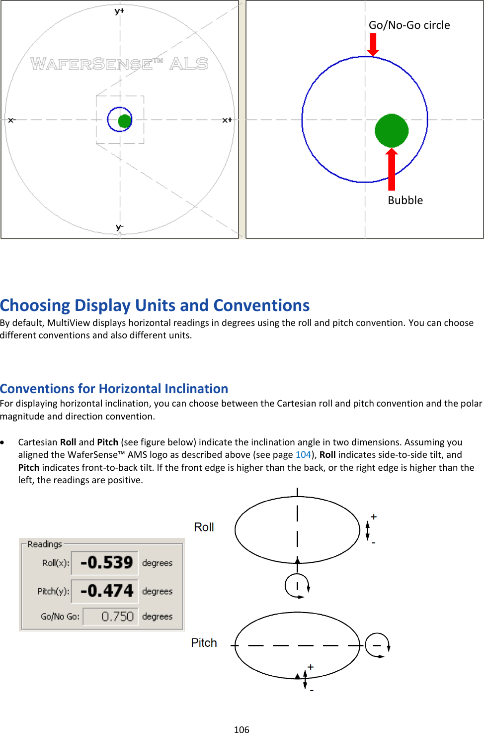   106                         Choosing Display Units and Conventions By default, MultiView displays horizontal readings in degrees using the roll and pitch convention. You can choose different conventions and also different units.    Conventions for Horizontal Inclination For displaying horizontal inclination, you can choose between the Cartesian roll and pitch convention and the polar magnitude and direction convention.  • Cartesian Roll and Pitch (see figure below) indicate the inclination angle in two dimensions. Assuming you aligned the WaferSense™ AMS logo as described above (see page 104), Roll indicates side-to-side tilt, and Pitch indicates front-to-back tilt. If the front edge is higher than the back, or the right edge is higher than the left, the readings are positive.                  Bubble Go/No-Go circle 