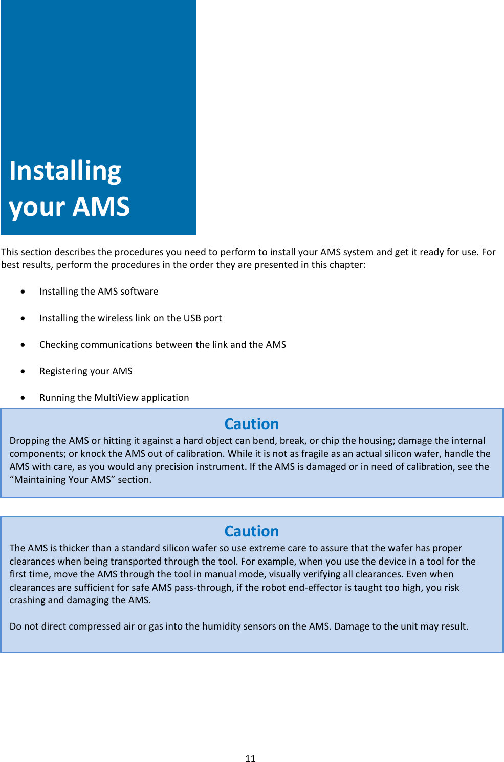   11        Installing Your AMS            This section describes the procedures you need to perform to install your AMS system and get it ready for use. For best results, perform the procedures in the order they are presented in this chapter:  • Installing the AMS software  • Installing the wireless link on the USB port  • Checking communications between the link and the AMS  • Registering your AMS  • Running the MultiView application                          Installing your AMS Caution Dropping the AMS or hitting it against a hard object can bend, break, or chip the housing; damage the internal components; or knock the AMS out of calibration. While it is not as fragile as an actual silicon wafer, handle the AMS with care, as you would any precision instrument. If the AMS is damaged or in need of calibration, see the “Maintaining Your AMS” section. Caution The AMS is thicker than a standard silicon wafer so use extreme care to assure that the wafer has proper clearances when being transported through the tool. For example, when you use the device in a tool for the first time, move the AMS through the tool in manual mode, visually verifying all clearances. Even when clearances are sufficient for safe AMS pass-through, if the robot end-effector is taught too high, you risk crashing and damaging the AMS.  Do not direct compressed air or gas into the humidity sensors on the AMS. Damage to the unit may result. 