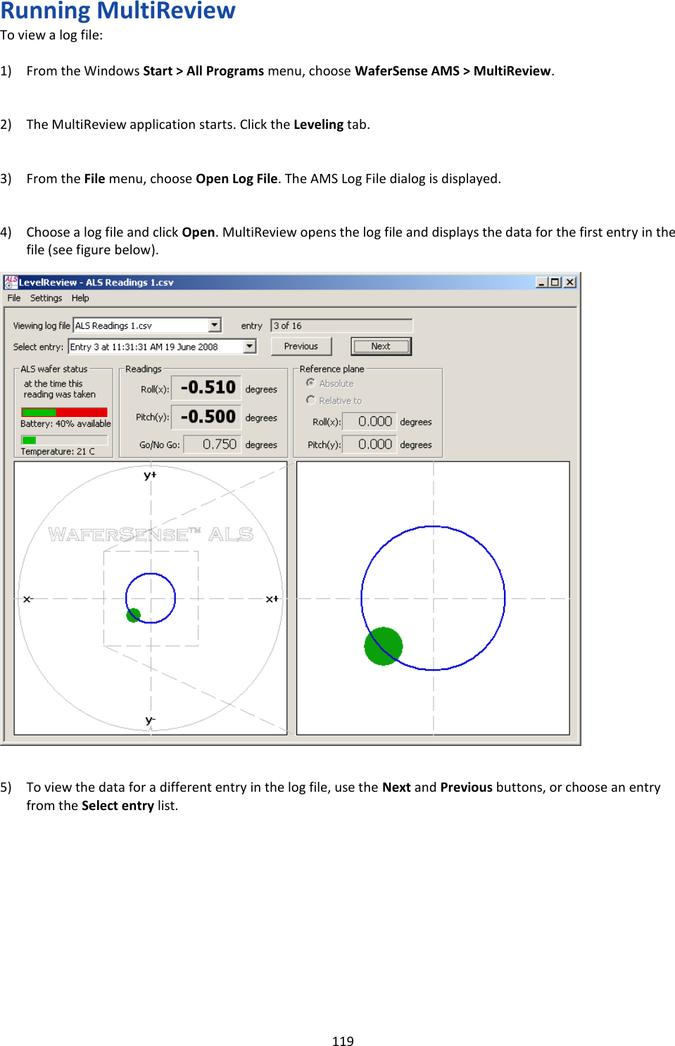   119 Running MultiReview To view a log file:  1) From the Windows Start &gt; All Programs menu, choose WaferSense AMS &gt; MultiReview.   2) The MultiReview application starts. Click the Leveling tab.   3) From the File menu, choose Open Log File. The AMS Log File dialog is displayed.   4) Choose a log file and click Open. MultiReview opens the log file and displays the data for the first entry in the file (see figure below).                              5) To view the data for a different entry in the log file, use the Next and Previous buttons, or choose an entry from the Select entry list.            