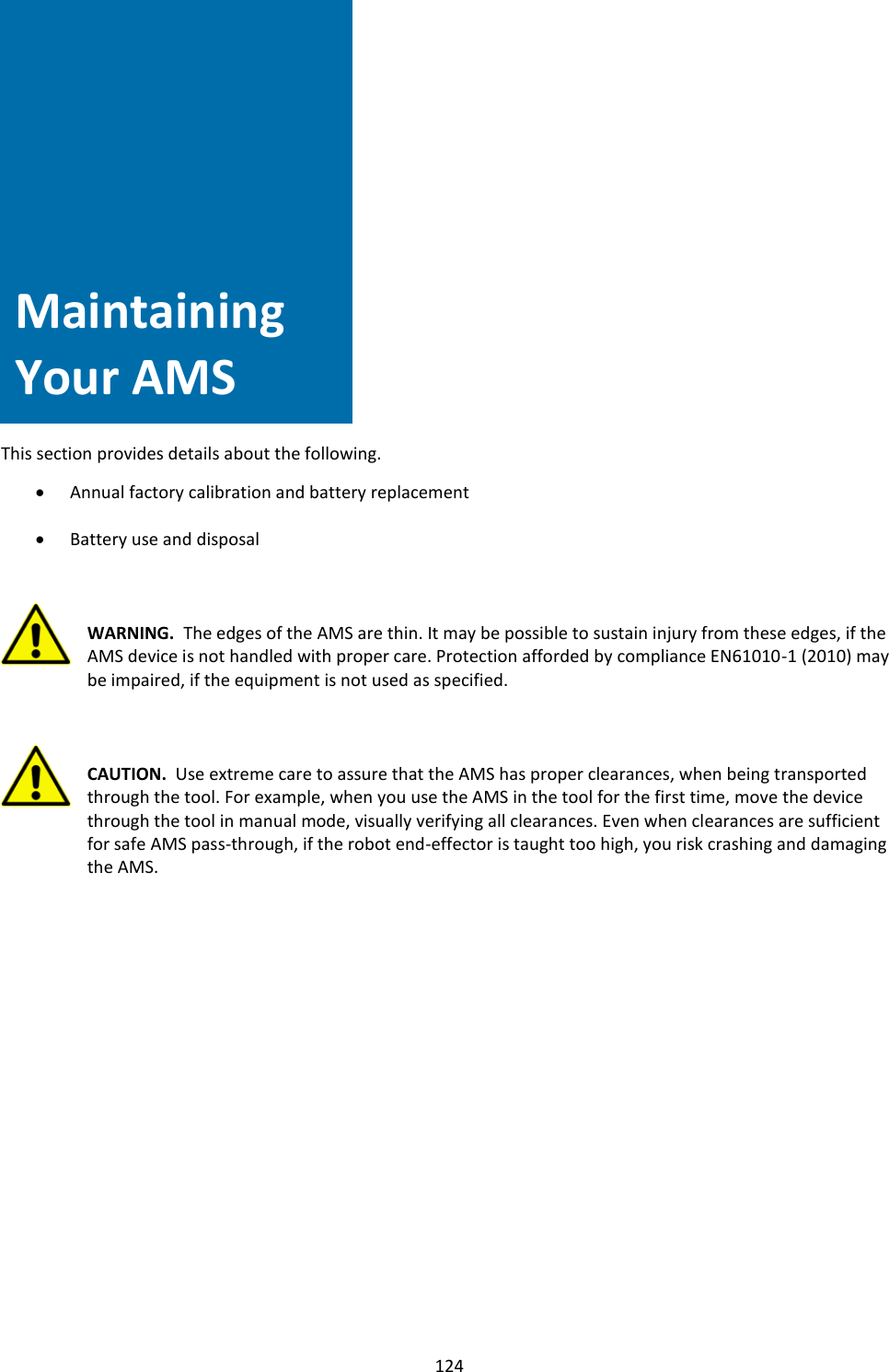   124                 Maintaining Your AMS   This section provides details about the following.  • Annual factory calibration and battery replacement  • Battery use and disposal    WARNING.  The edges of the AMS are thin. It may be possible to sustain injury from these edges, if the AMS device is not handled with proper care. Protection afforded by compliance EN61010-1 (2010) may be impaired, if the equipment is not used as specified.    CAUTION.  Use extreme care to assure that the AMS has proper clearances, when being transported through the tool. For example, when you use the AMS in the tool for the first time, move the device through the tool in manual mode, visually verifying all clearances. Even when clearances are sufficient for safe AMS pass-through, if the robot end-effector is taught too high, you risk crashing and damaging the AMS.                    Maintaining Your AMS 