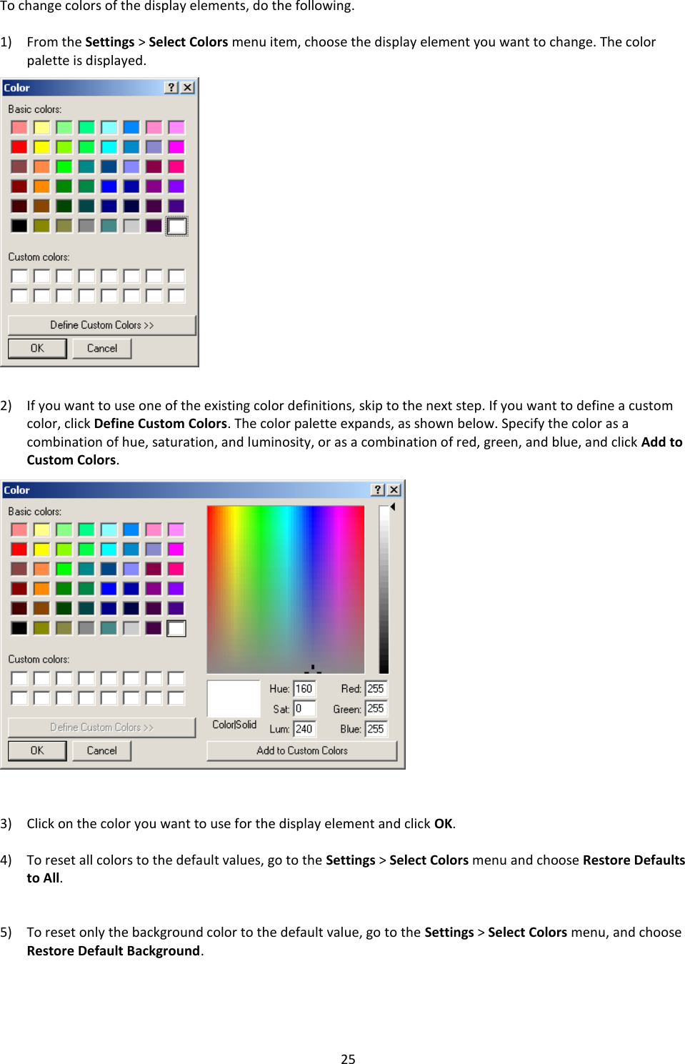   25 To change colors of the display elements, do the following.  1) From the Settings &gt; Select Colors menu item, choose the display element you want to change. The color palette is displayed.                   2) If you want to use one of the existing color definitions, skip to the next step. If you want to define a custom color, click Define Custom Colors. The color palette expands, as shown below. Specify the color as a combination of hue, saturation, and luminosity, or as a combination of red, green, and blue, and click Add to Custom Colors.                    3) Click on the color you want to use for the display element and click OK.  4) To reset all colors to the default values, go to the Settings &gt; Select Colors menu and choose Restore Defaults to All.   5) To reset only the background color to the default value, go to the Settings &gt; Select Colors menu, and choose Restore Default Background.    