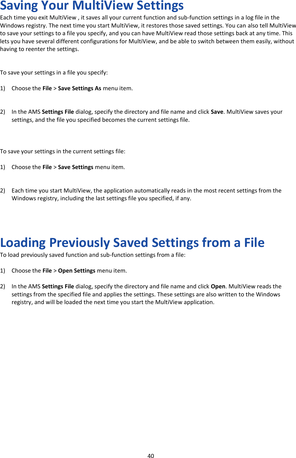   40 Saving Your MultiView Settings Each time you exit MultiView , it saves all your current function and sub-function settings in a log file in the Windows registry. The next time you start MultiView, it restores those saved settings. You can also tell MultiView to save your settings to a file you specify, and you can have MultiView read those settings back at any time. This lets you have several different configurations for MultiView, and be able to switch between them easily, without having to reenter the settings.   To save your settings in a file you specify:  1) Choose the File &gt; Save Settings As menu item.   2) In the AMS Settings File dialog, specify the directory and file name and click Save. MultiView saves your settings, and the file you specified becomes the current settings file.    To save your settings in the current settings file:  1) Choose the File &gt; Save Settings menu item.   2) Each time you start MultiView, the application automatically reads in the most recent settings from the Windows registry, including the last settings file you specified, if any.     Loading Previously Saved Settings from a File To load previously saved function and sub-function settings from a file:  1) Choose the File &gt; Open Settings menu item.  2) In the AMS Settings File dialog, specify the directory and file name and click Open. MultiView reads the settings from the specified file and applies the settings. These settings are also written to the Windows registry, and will be loaded the next time you start the MultiView application.                  