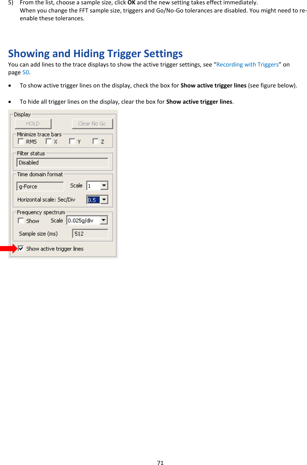   71 5) From the list, choose a sample size, click OK and the new setting takes effect immediately. When you change the FFT sample size, triggers and Go/No-Go tolerances are disabled. You might need to re-enable these tolerances.    Showing and Hiding Trigger Settings You can add lines to the trace displays to show the active trigger settings, see “Recording with Triggers” on page 50.  • To show active trigger lines on the display, check the box for Show active trigger lines (see figure below).  • To hide all trigger lines on the display, clear the box for Show active trigger lines.                                            
