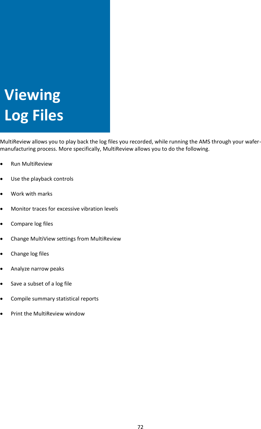   72                 Viewing Log Files   MultiReview allows you to play back the log files you recorded, while running the AMS through your wafer-manufacturing process. More specifically, MultiReview allows you to do the following.  • Run MultiReview  • Use the playback controls  • Work with marks  • Monitor traces for excessive vibration levels  • Compare log files  • Change MultiView settings from MultiReview  • Change log files  • Analyze narrow peaks  • Save a subset of a log file  • Compile summary statistical reports  • Print the MultiReview window              Viewing Log Files 