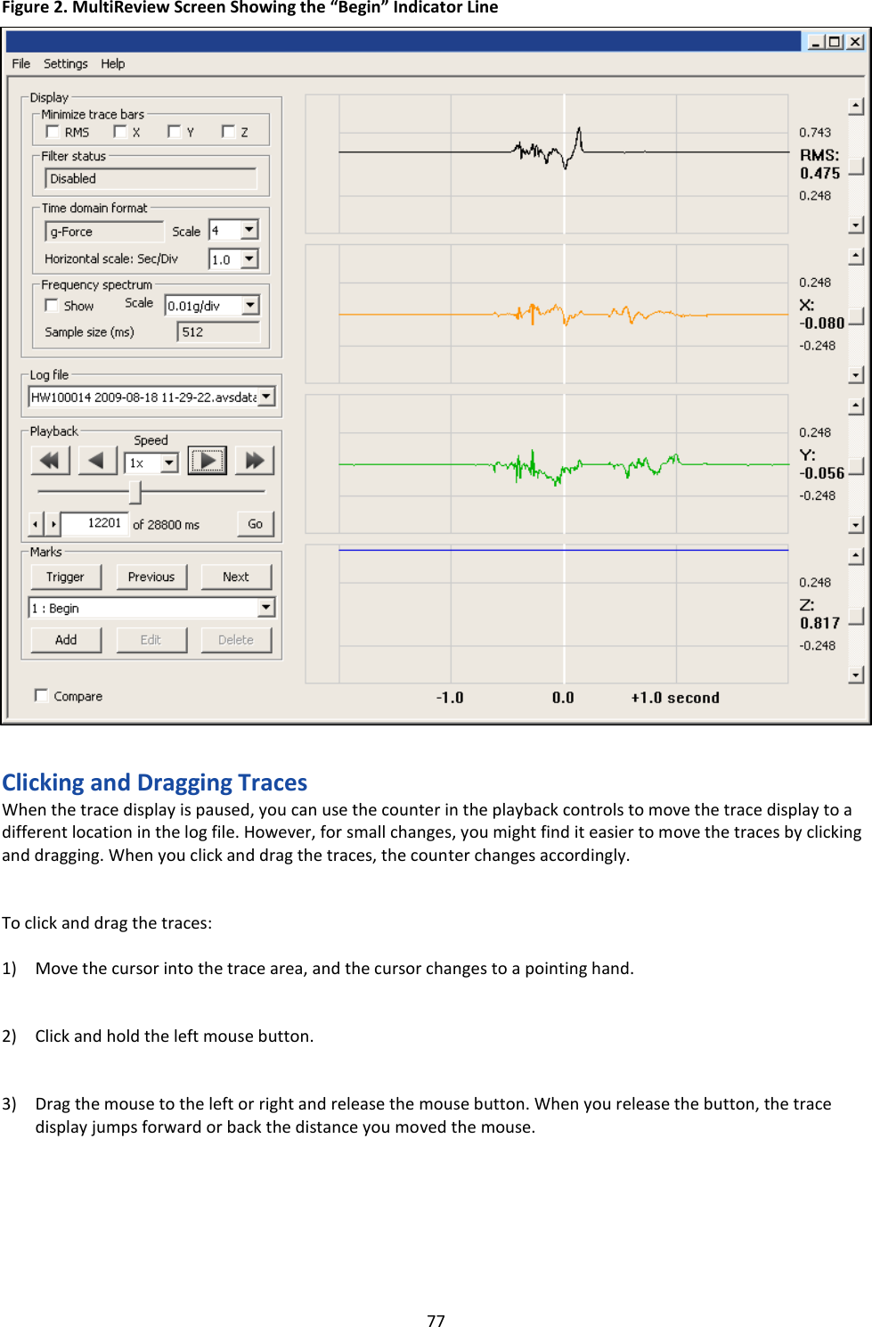   77 Figure 2. MultiReview Screen Showing the “Begin” Indicator Line                                  Clicking and Dragging Traces When the trace display is paused, you can use the counter in the playback controls to move the trace display to a different location in the log file. However, for small changes, you might find it easier to move the traces by clicking and dragging. When you click and drag the traces, the counter changes accordingly.   To click and drag the traces:  1) Move the cursor into the trace area, and the cursor changes to a pointing hand.   2) Click and hold the left mouse button.   3) Drag the mouse to the left or right and release the mouse button. When you release the button, the trace display jumps forward or back the distance you moved the mouse.       Indicator line 
