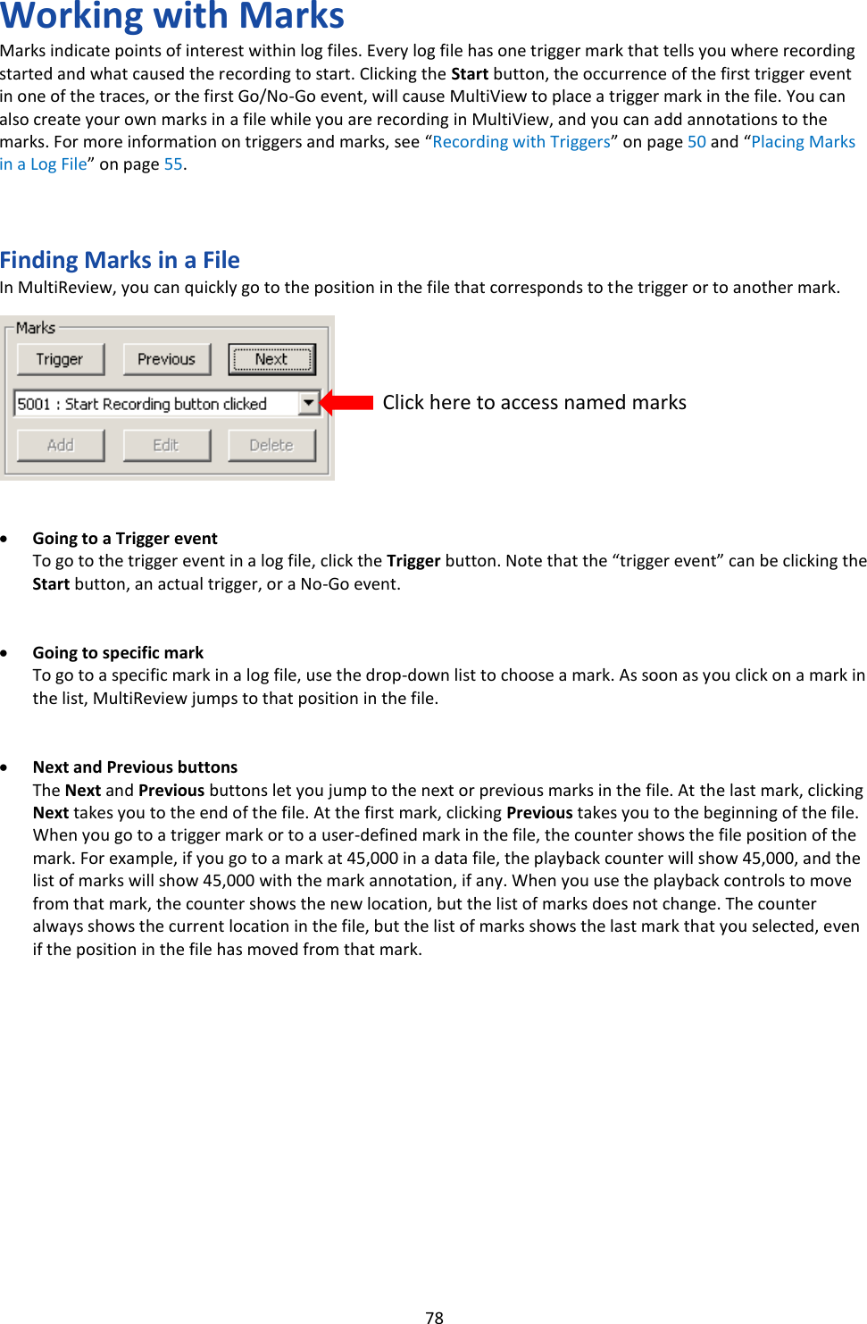   78 Working with Marks Marks indicate points of interest within log files. Every log file has one trigger mark that tells you where recording started and what caused the recording to start. Clicking the Start button, the occurrence of the first trigger event in one of the traces, or the first Go/No-Go event, will cause MultiView to place a trigger mark in the file. You can also create your own marks in a file while you are recording in MultiView, and you can add annotations to the marks. For more information on triggers and marks, see “Recording with Triggers” on page 50 and “Placing Marks in a Log File” on page 55.    Finding Marks in a File In MultiReview, you can quickly go to the position in the file that corresponds to the trigger or to another mark.           • Going to a Trigger event To go to the trigger event in a log file, click the Trigger button. Note that the “trigger event” can be clicking the Start button, an actual trigger, or a No-Go event.   • Going to specific mark To go to a specific mark in a log file, use the drop-down list to choose a mark. As soon as you click on a mark in the list, MultiReview jumps to that position in the file.   • Next and Previous buttons The Next and Previous buttons let you jump to the next or previous marks in the file. At the last mark, clicking Next takes you to the end of the file. At the first mark, clicking Previous takes you to the beginning of the file. When you go to a trigger mark or to a user-defined mark in the file, the counter shows the file position of the mark. For example, if you go to a mark at 45,000 in a data file, the playback counter will show 45,000, and the list of marks will show 45,000 with the mark annotation, if any. When you use the playback controls to move from that mark, the counter shows the new location, but the list of marks does not change. The counter always shows the current location in the file, but the list of marks shows the last mark that you selected, even if the position in the file has moved from that mark.               Click here to access named marks 