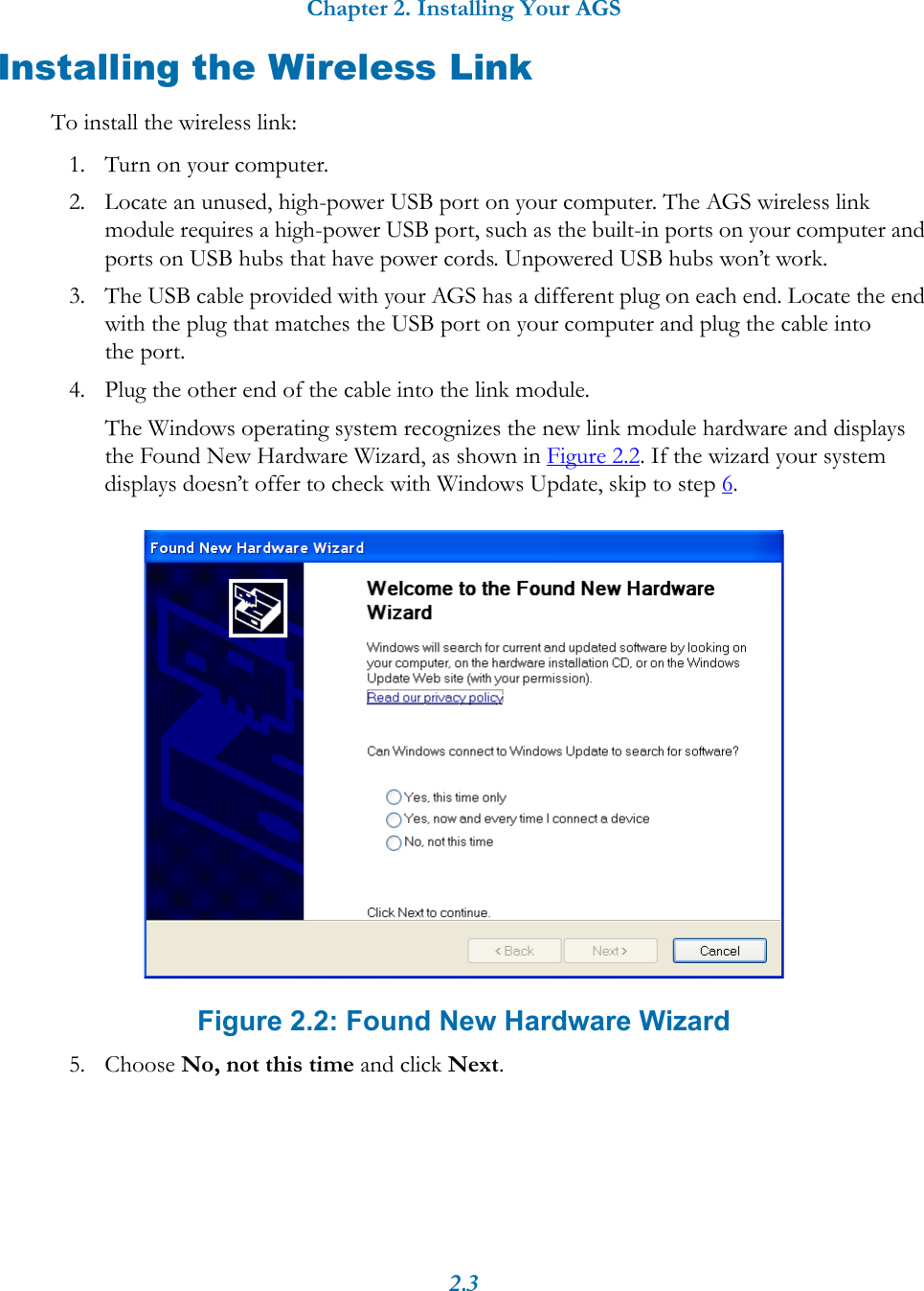 Chapter 2. Installing Your AGS2.3Installing the Wireless LinkTo install the wireless link:1. Turn on your computer.2. Locate an unused, high-power USB port on your computer. The AGS wireless link module requires a high-power USB port, such as the built-in ports on your computer and ports on USB hubs that have power cords. Unpowered USB hubs won’t work.3. The USB cable provided with your AGS has a different plug on each end. Locate the end with the plug that matches the USB port on your computer and plug the cable into the port.4. Plug the other end of the cable into the link module. The Windows operating system recognizes the new link module hardware and displays the Found New Hardware Wizard, as shown in Figure 2.2. If the wizard your system displays doesn’t offer to check with Windows Update, skip to step 6. Figure 2.2: Found New Hardware Wizard5. Choose No, not this time and click Next.