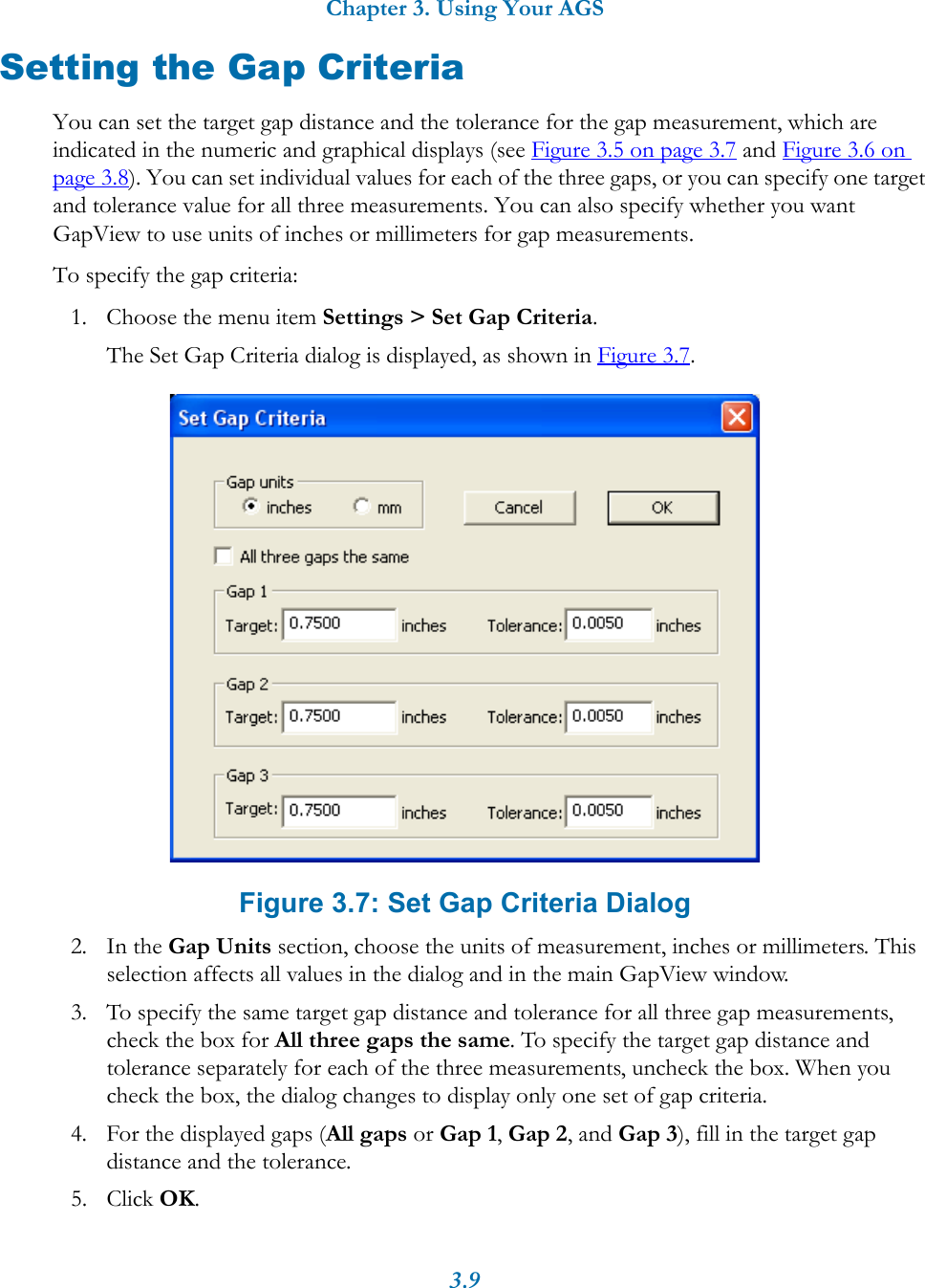Chapter 3. Using Your AGS3.9Setting the Gap CriteriaYou can set the target gap distance and the tolerance for the gap measurement, which are indicated in the numeric and graphical displays (see Figure 3.5 on page 3.7 and Figure 3.6 on page 3.8). You can set individual values for each of the three gaps, or you can specify one target and tolerance value for all three measurements. You can also specify whether you want GapView to use units of inches or millimeters for gap measurements.To specify the gap criteria:1. Choose the menu item Settings &gt; Set Gap Criteria.The Set Gap Criteria dialog is displayed, as shown in Figure 3.7.Figure 3.7: Set Gap Criteria Dialog2. In the Gap Units section, choose the units of measurement, inches or millimeters. This selection affects all values in the dialog and in the main GapView window.3. To specify the same target gap distance and tolerance for all three gap measurements, check the box for All three gaps the same. To specify the target gap distance and tolerance separately for each of the three measurements, uncheck the box. When you check the box, the dialog changes to display only one set of gap criteria.4. For the displayed gaps (All gaps or Gap 1, Gap 2, and Gap 3), fill in the target gap distance and the tolerance.5. Click OK.
