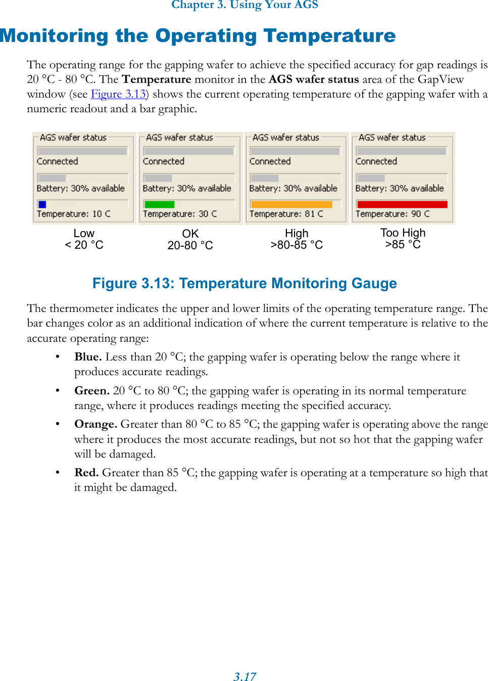 Chapter 3. Using Your AGS3.17Monitoring the Operating TemperatureThe operating range for the gapping wafer to achieve the specified accuracy for gap readings is 20 °C - 80 °C. The Temperature monitor in the AGS wafer status area of the GapView window (see Figure 3.13) shows the current operating temperature of the gapping wafer with a numeric readout and a bar graphic. Figure 3.13: Temperature Monitoring GaugeThe thermometer indicates the upper and lower limits of the operating temperature range. The bar changes color as an additional indication of where the current temperature is relative to the accurate operating range:•Blue. Less than 20 °C; the gapping wafer is operating below the range where it produces accurate readings.•Green. 20 °C to 80 °C; the gapping wafer is operating in its normal temperature range, where it produces readings meeting the specified accuracy.•Orange. Greater than 80 °C to 85 °C; the gapping wafer is operating above the range where it produces the most accurate readings, but not so hot that the gapping wafer will be damaged.•Red. Greater than 85 °C; the gapping wafer is operating at a temperature so high that it might be damaged.High&gt;80-85 °C Too High&gt;85 °CLow&lt; 20 °C OK20-80 °C