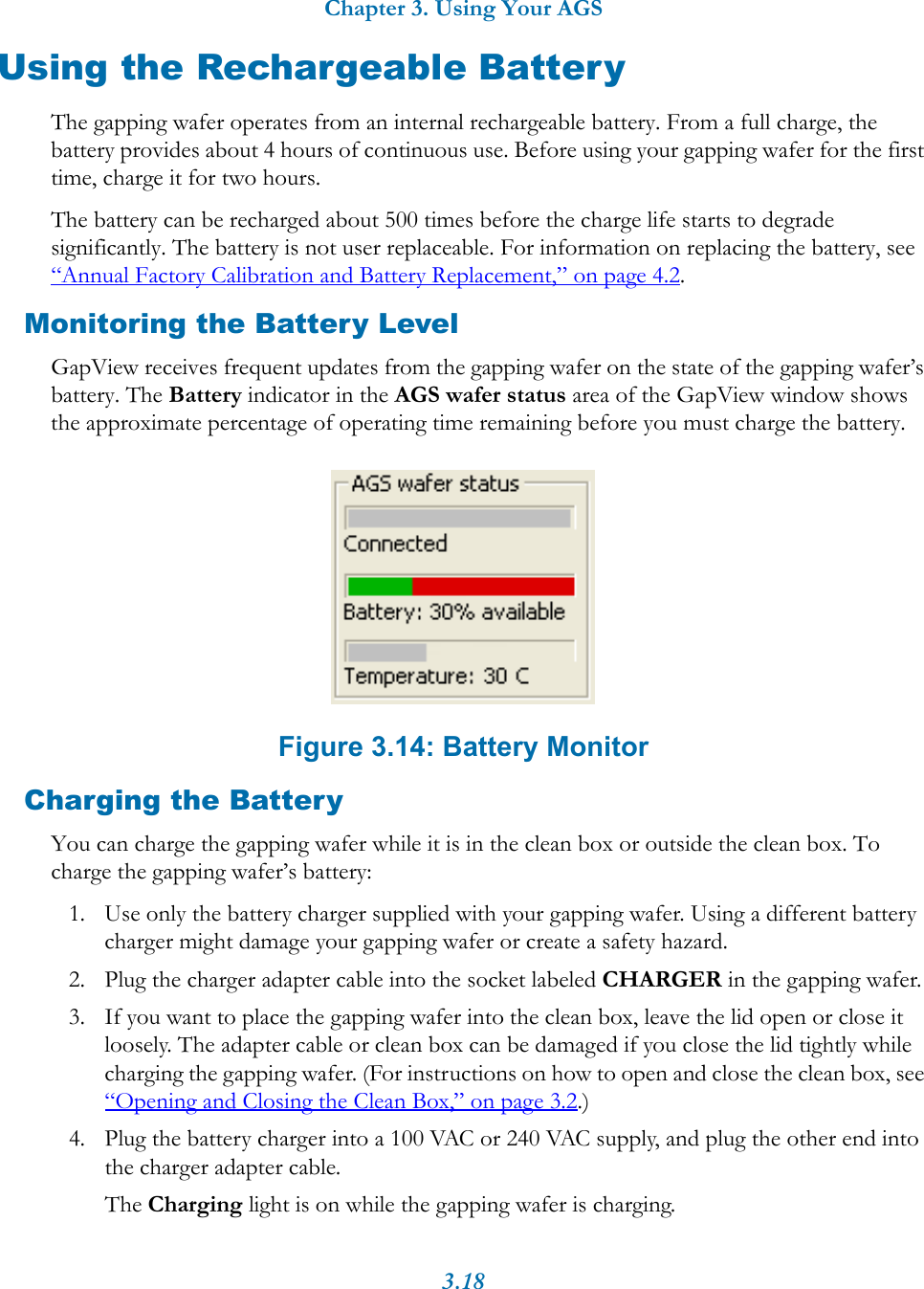 Chapter 3. Using Your AGS3.18Using the Rechargeable BatteryThe gapping wafer operates from an internal rechargeable battery. From a full charge, the battery provides about 4 hours of continuous use. Before using your gapping wafer for the first time, charge it for two hours.The battery can be recharged about 500 times before the charge life starts to degrade significantly. The battery is not user replaceable. For information on replacing the battery, see “Annual Factory Calibration and Battery Replacement,” on page 4.2.Monitoring the Battery LevelGapView receives frequent updates from the gapping wafer on the state of the gapping wafer’s battery. The Battery indicator in the AGS wafer status area of the GapView window shows the approximate percentage of operating time remaining before you must charge the battery. Figure 3.14: Battery MonitorCharging the BatteryYou can charge the gapping wafer while it is in the clean box or outside the clean box. To charge the gapping wafer’s battery:1. Use only the battery charger supplied with your gapping wafer. Using a different battery charger might damage your gapping wafer or create a safety hazard.2. Plug the charger adapter cable into the socket labeled CHARGER in the gapping wafer.3. If you want to place the gapping wafer into the clean box, leave the lid open or close it loosely. The adapter cable or clean box can be damaged if you close the lid tightly while charging the gapping wafer. (For instructions on how to open and close the clean box, see “Opening and Closing the Clean Box,” on page 3.2.)4. Plug the battery charger into a 100 VAC or 240 VAC supply, and plug the other end into the charger adapter cable.The Charging light is on while the gapping wafer is charging.
