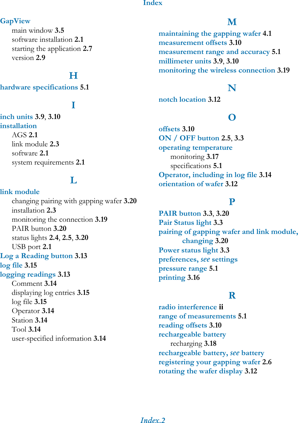 IndexIndex.2GapViewmain window 3.5software installation 2.1starting the application 2.7version 2.9Hhardware specifications 5.1Iinch units 3.9, 3.10installationAGS 2.1link module 2.3software 2.1system requirements 2.1Llink modulechanging pairing with gapping wafer 3.20installation 2.3monitoring the connection 3.19PAIR button 3.20status lights 2.4, 2.5, 3.20USB port 2.1Log a Reading button 3.13log file 3.15logging readings 3.13Comment 3.14displaying log entries 3.15log file 3.15Operator 3.14Station 3.14Tool 3.14user-specified information 3.14Mmaintaining the gapping wafer 4.1measurement offsets 3.10measurement range and accuracy 5.1millimeter units 3.9, 3.10monitoring the wireless connection 3.19Nnotch location 3.12Ooffsets 3.10ON / OFF button 2.5, 3.3operating temperaturemonitoring 3.17specifications 5.1Operator, including in log file 3.14orientation of wafer 3.12PPAIR button 3.3, 3.20Pair Status light 3.3pairing of gapping wafer and link module, changing 3.20Power status light 3.3preferences, see settingspressure range 5.1printing 3.16Rradio interference iirange of measurements 5.1reading offsets 3.10rechargeable batteryrecharging 3.18rechargeable battery, see batteryregistering your gapping wafer 2.6rotating the wafer display 3.12