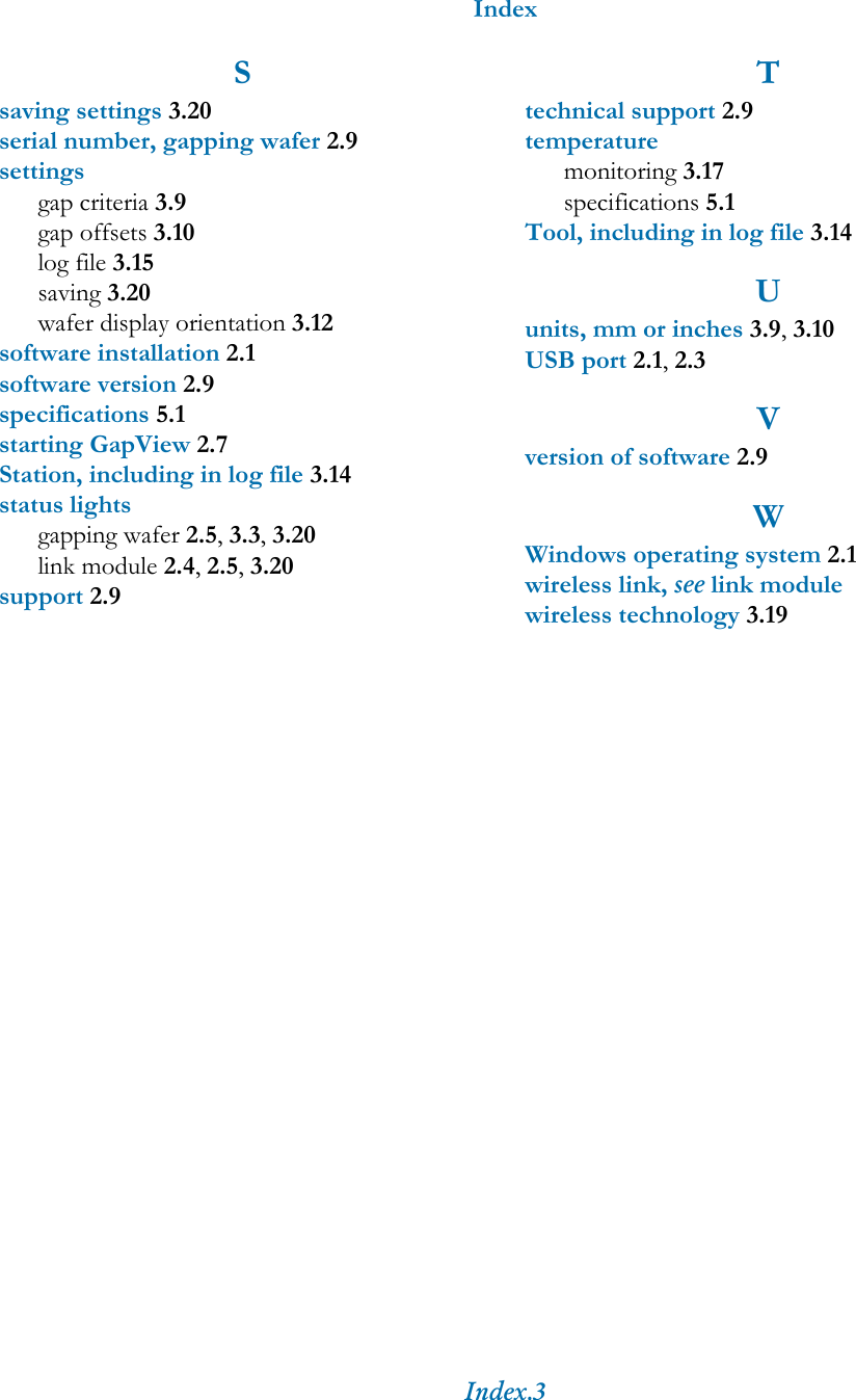 IndexIndex.3Ssaving settings 3.20serial number, gapping wafer 2.9settingsgap criteria 3.9gap offsets 3.10log file 3.15saving 3.20wafer display orientation 3.12software installation 2.1software version 2.9specifications 5.1starting GapView 2.7Station, including in log file 3.14status lightsgapping wafer 2.5, 3.3, 3.20link module 2.4, 2.5, 3.20support 2.9Ttechnical support 2.9temperaturemonitoring 3.17specifications 5.1Tool, including in log file 3.14Uunits, mm or inches 3.9, 3.10USB port 2.1, 2.3Vversion of software 2.9WWindows operating system 2.1wireless link, see link modulewireless technology 3.19