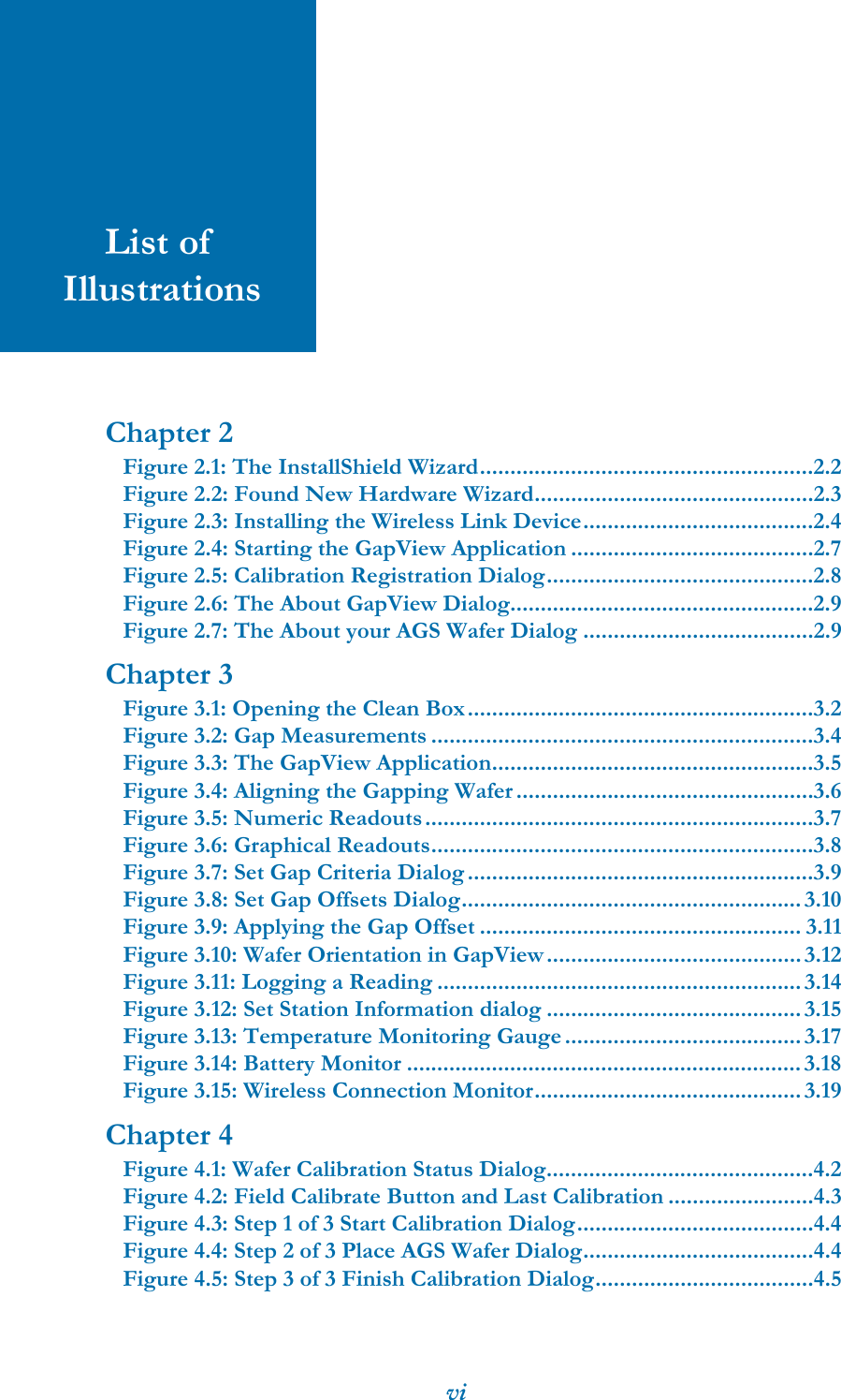 viList of IllustrationsChapter 2Figure 2.1: The InstallShield Wizard.......................................................2.2Figure 2.2: Found New Hardware Wizard..............................................2.3Figure 2.3: Installing the Wireless Link Device......................................2.4Figure 2.4: Starting the GapView Application ........................................2.7Figure 2.5: Calibration Registration Dialog............................................2.8Figure 2.6: The About GapView Dialog..................................................2.9Figure 2.7: The About your AGS Wafer Dialog ......................................2.9Chapter 3Figure 3.1: Opening the Clean Box.........................................................3.2Figure 3.2: Gap Measurements ...............................................................3.4Figure 3.3: The GapView Application.....................................................3.5Figure 3.4: Aligning the Gapping Wafer.................................................3.6Figure 3.5: Numeric Readouts................................................................3.7Figure 3.6: Graphical Readouts...............................................................3.8Figure 3.7: Set Gap Criteria Dialog.........................................................3.9Figure 3.8: Set Gap Offsets Dialog........................................................ 3.10Figure 3.9: Applying the Gap Offset ..................................................... 3.11Figure 3.10: Wafer Orientation in GapView..........................................3.12Figure 3.11: Logging a Reading ............................................................3.14Figure 3.12: Set Station Information dialog .......................................... 3.15Figure 3.13: Temperature Monitoring Gauge.......................................3.17Figure 3.14: Battery Monitor .................................................................3.18Figure 3.15: Wireless Connection Monitor............................................ 3.19Chapter 4Figure 4.1: Wafer Calibration Status Dialog............................................4.2Figure 4.2: Field Calibrate Button and Last Calibration ........................4.3Figure 4.3: Step 1 of 3 Start Calibration Dialog.......................................4.4Figure 4.4: Step 2 of 3 Place AGS Wafer Dialog......................................4.4Figure 4.5: Step 3 of 3 Finish Calibration Dialog....................................4.5