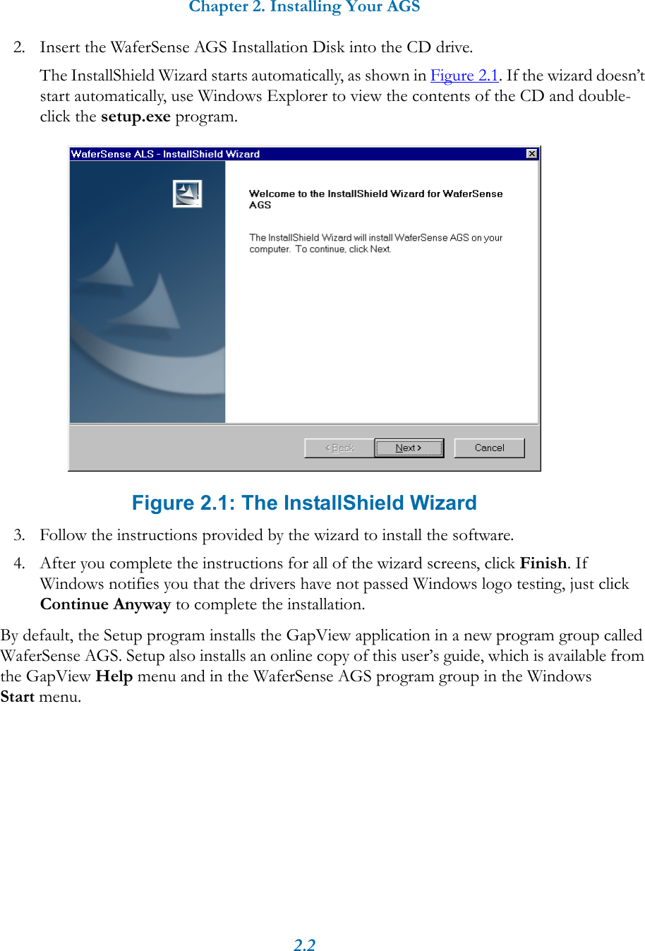 Chapter 2. Installing Your AGS2.22. Insert the WaferSense AGS Installation Disk into the CD drive.The InstallShield Wizard starts automatically, as shown in Figure 2.1. If the wizard doesn’t start automatically, use Windows Explorer to view the contents of the CD and double-click the setup.exe program. Figure 2.1: The InstallShield Wizard3. Follow the instructions provided by the wizard to install the software.4. After you complete the instructions for all of the wizard screens, click Finish. If Windows notifies you that the drivers have not passed Windows logo testing, just click Continue Anyway to complete the installation.By default, the Setup program installs the GapView application in a new program group called WaferSense AGS. Setup also installs an online copy of this user’s guide, which is available from the GapView Help menu and in the WaferSense AGS program group in the Windows Start menu.
