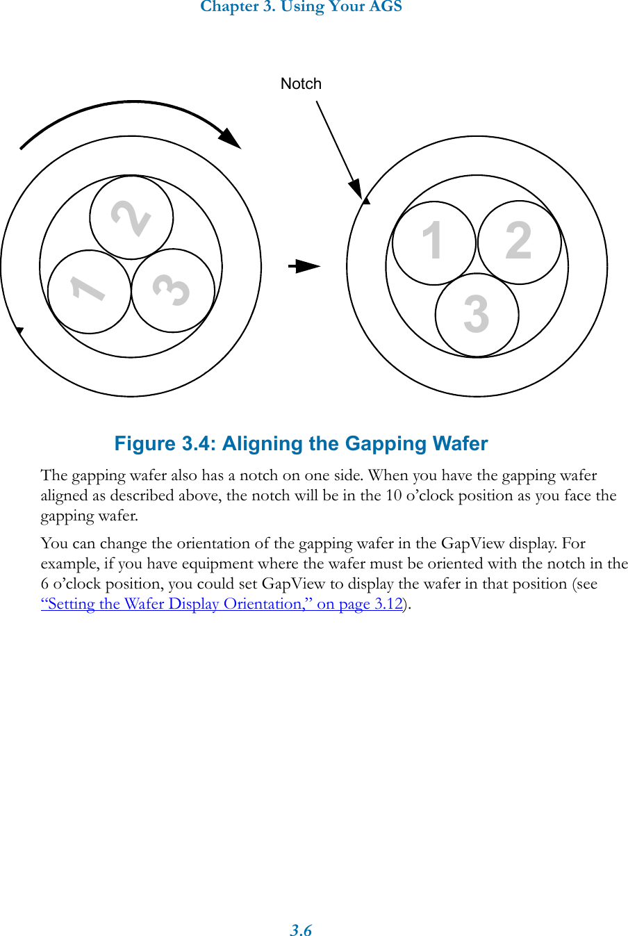 Chapter 3. Using Your AGS3.6Figure 3.4: Aligning the Gapping WaferThe gapping wafer also has a notch on one side. When you have the gapping wafer aligned as described above, the notch will be in the 10 o’clock position as you face the gapping wafer.You can change the orientation of the gapping wafer in the GapView display. For example, if you have equipment where the wafer must be oriented with the notch in the 6 o’clock position, you could set GapView to display the wafer in that position (see “Setting the Wafer Display Orientation,” on page 3.12). Notch231231