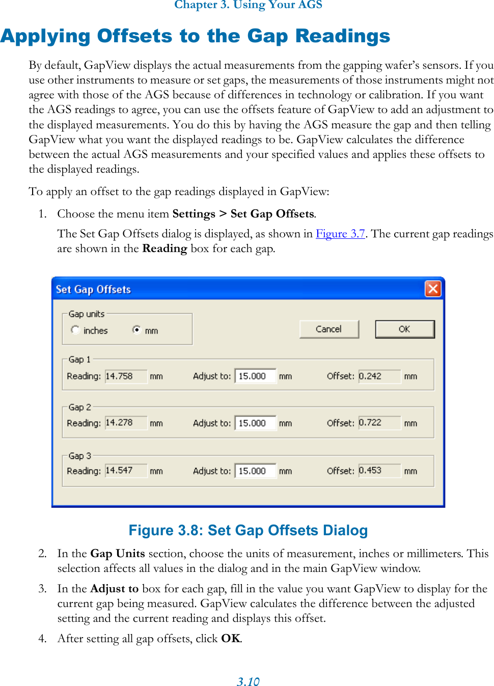 Chapter 3. Using Your AGS3.10Applying Offsets to the Gap ReadingsBy default, GapView displays the actual measurements from the gapping wafer’s sensors. If you use other instruments to measure or set gaps, the measurements of those instruments might not agree with those of the AGS because of differences in technology or calibration. If you want the AGS readings to agree, you can use the offsets feature of GapView to add an adjustment to the displayed measurements. You do this by having the AGS measure the gap and then telling GapView what you want the displayed readings to be. GapView calculates the difference between the actual AGS measurements and your specified values and applies these offsets to the displayed readings.To apply an offset to the gap readings displayed in GapView:1. Choose the menu item Settings &gt; Set Gap Offsets.The Set Gap Offsets dialog is displayed, as shown in Figure 3.7. The current gap readings are shown in the Reading box for each gap. Figure 3.8: Set Gap Offsets Dialog2. In the Gap Units section, choose the units of measurement, inches or millimeters. This selection affects all values in the dialog and in the main GapView window.3. In the Adjust to box for each gap, fill in the value you want GapView to display for the current gap being measured. GapView calculates the difference between the adjusted setting and the current reading and displays this offset.4. After setting all gap offsets, click OK.
