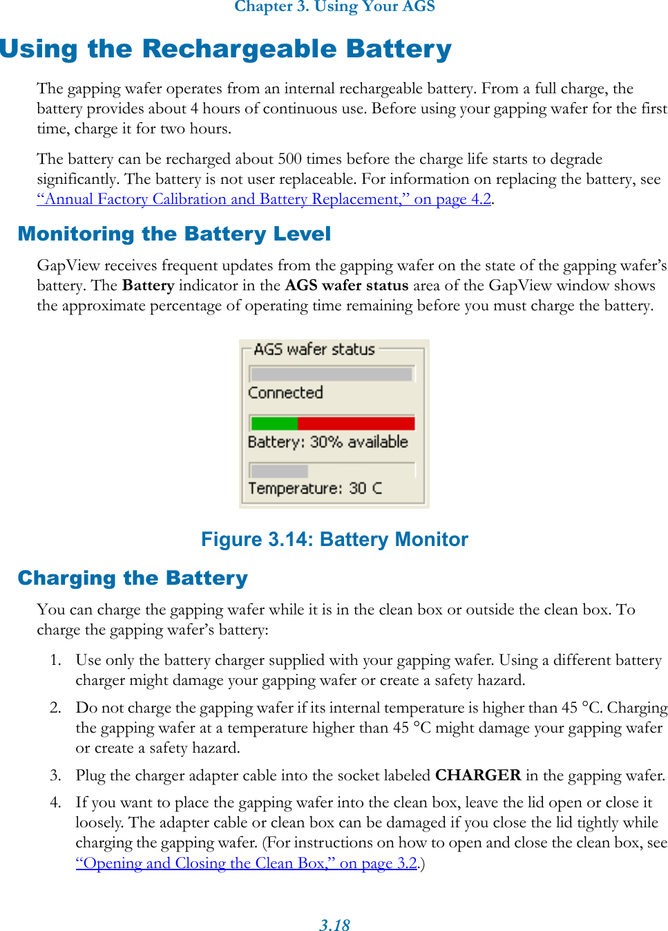 Chapter 3. Using Your AGS3.18Using the Rechargeable BatteryThe gapping wafer operates from an internal rechargeable battery. From a full charge, the battery provides about 4 hours of continuous use. Before using your gapping wafer for the first time, charge it for two hours.The battery can be recharged about 500 times before the charge life starts to degrade significantly. The battery is not user replaceable. For information on replacing the battery, see “Annual Factory Calibration and Battery Replacement,” on page 4.2.Monitoring the Battery LevelGapView receives frequent updates from the gapping wafer on the state of the gapping wafer’s battery. The Battery indicator in the AGS wafer status area of the GapView window shows the approximate percentage of operating time remaining before you must charge the battery. Figure 3.14: Battery MonitorCharging the BatteryYou can charge the gapping wafer while it is in the clean box or outside the clean box. To charge the gapping wafer’s battery:1. Use only the battery charger supplied with your gapping wafer. Using a different battery charger might damage your gapping wafer or create a safety hazard.2. Do not charge the gapping wafer if its internal temperature is higher than 45 °C. Charging the gapping wafer at a temperature higher than 45 °C might damage your gapping wafer or create a safety hazard.3. Plug the charger adapter cable into the socket labeled CHARGER in the gapping wafer.4. If you want to place the gapping wafer into the clean box, leave the lid open or close it loosely. The adapter cable or clean box can be damaged if you close the lid tightly while charging the gapping wafer. (For instructions on how to open and close the clean box, see “Opening and Closing the Clean Box,” on page 3.2.)