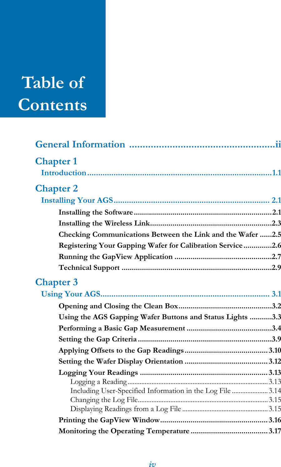 ivTable of ContentsGeneral Information ......................................................iiChapter 1Introduction....................................................................................1.1Chapter 2Installing Your AGS....................................................................... 2.1Installing the Software....................................................................2.1Installing the Wireless Link............................................................2.3Checking Communications Between the Link and the Wafer ......2.5Registering Your Gapping Wafer for Calibration Service..............2.6Running the GapView Application ................................................2.7Technical Support ..........................................................................2.9Chapter 3Using Your AGS............................................................................. 3.1Opening and Closing the Clean Box..............................................3.2Using the AGS Gapping Wafer Buttons and Status Lights ...........3.3Performing a Basic Gap Measurement ..........................................3.4Setting the Gap Criteria ..................................................................3.9Applying Offsets to the Gap Readings......................................... 3.10Setting the Wafer Display Orientation .........................................3.12Logging Your Readings ...............................................................3.13Logging a Reading..................................................................................3.13Including User-Specified Information in the Log File .....................3.14Changing the Log File............................................................................3.15Displaying Readings from a Log File ..................................................3.15Printing the GapView Window.....................................................3.16Monitoring the Operating Temperature ...................................... 3.17