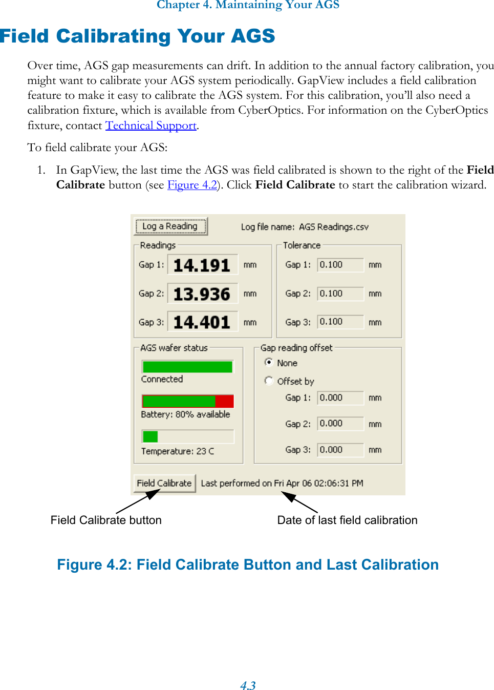 Chapter 4. Maintaining Your AGS4.3Field Calibrating Your AGSOver time, AGS gap measurements can drift. In addition to the annual factory calibration, you might want to calibrate your AGS system periodically. GapView includes a field calibration feature to make it easy to calibrate the AGS system. For this calibration, you’ll also need a calibration fixture, which is available from CyberOptics. For information on the CyberOptics fixture, contact Technical Support.To field calibrate your AGS:1. In GapView, the last time the AGS was field calibrated is shown to the right of the Field Calibrate button (see Figure 4.2). Click Field Calibrate to start the calibration wizard. Figure 4.2: Field Calibrate Button and Last CalibrationDate of last field calibrationField Calibrate button