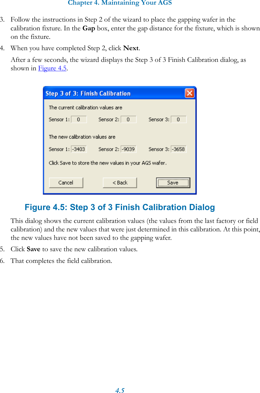Chapter 4. Maintaining Your AGS4.53. Follow the instructions in Step 2 of the wizard to place the gapping wafer in the calibration fixture. In the Gap box, enter the gap distance for the fixture, which is shown on the fixture.4. When you have completed Step 2, click Next.After a few seconds, the wizard displays the Step 3 of 3 Finish Calibration dialog, as shown in Figure 4.5. Figure 4.5: Step 3 of 3 Finish Calibration DialogThis dialog shows the current calibration values (the values from the last factory or field calibration) and the new values that were just determined in this calibration. At this point, the new values have not been saved to the gapping wafer.5. Click Save to save the new calibration values.6. That completes the field calibration.
