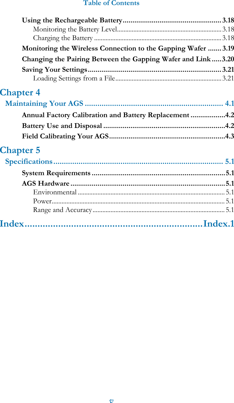 Table of ContentsvUsing the Rechargeable Battery................................................... 3.18Monitoring the Battery Level................................................................3.18Charging the Battery ..............................................................................3.18Monitoring the Wireless Connection to the Gapping Wafer ....... 3.19Changing the Pairing Between the Gapping Wafer and Link .....3.20Saving Your Settings..................................................................... 3.21Loading Settings from a File.................................................................3.21Chapter 4Maintaining Your AGS .................................................................. 4.1Annual Factory Calibration and Battery Replacement ..................4.2Battery Use and Disposal ...............................................................4.2Field Calibrating Your AGS............................................................4.3Chapter 5Specifications................................................................................. 5.1System Requirements .....................................................................5.1AGS Hardware ................................................................................5.1Environmental ..........................................................................................5.1Power..........................................................................................................5.1Range and Accuracy.................................................................................5.1Index.....................................................................Index.1