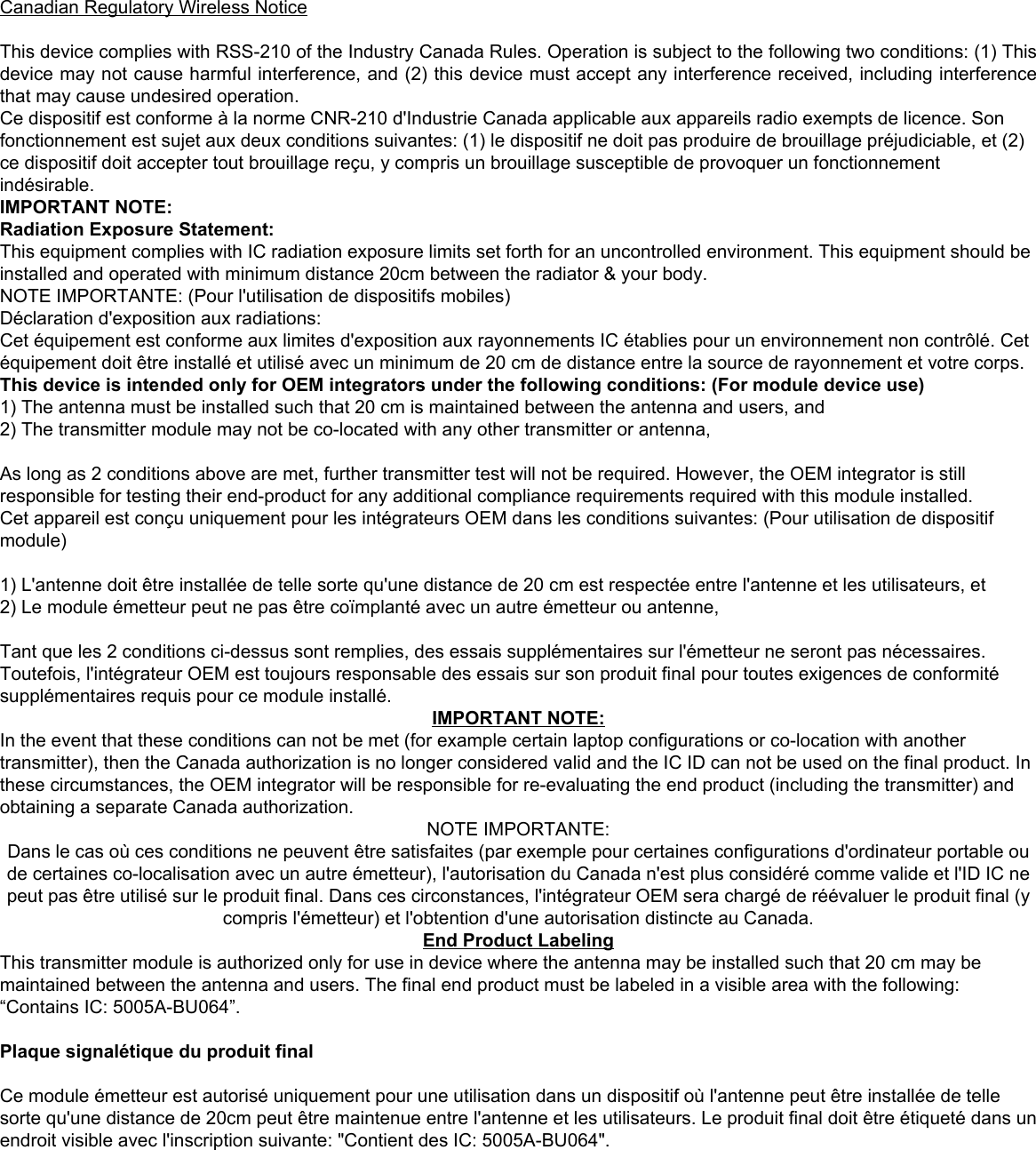 BU064-A-IN Module USB Manual  8    Canadian Regulatory Wireless Notice  This device complies with RSS-210 of the Industry Canada Rules. Operation is subject to the following two conditions: (1) This device may not cause harmful interference, and (2) this device must accept any interference received, including interference that may cause undesired operation. Ce dispositif est conforme à la norme CNR-210 d&apos;Industrie Canada applicable aux appareils radio exempts de licence. Son fonctionnement est sujet aux deux conditions suivantes: (1) le dispositif ne doit pas produire de brouillage préjudiciable, et (2) ce dispositif doit accepter tout brouillage reçu, y compris un brouillage susceptible de provoquer un fonctionnement indésirable.  IMPORTANT NOTE:  Radiation Exposure Statement: This equipment complies with IC radiation exposure limits set forth for an uncontrolled environment. This equipment should be installed and operated with minimum distance 20cm between the radiator &amp; your body. NOTE IMPORTANTE: (Pour l&apos;utilisation de dispositifs mobiles) Déclaration d&apos;exposition aux radiations: Cet équipement est conforme aux limites d&apos;exposition aux rayonnements IC établies pour un environnement non contrôlé. Cet équipement doit être installé et utilisé avec un minimum de 20 cm de distance entre la source de rayonnement et votre corps. This device is intended only for OEM integrators under the following conditions: (For module device use) 1) The antenna must be installed such that 20 cm is maintained between the antenna and users, and  2) The transmitter module may not be co-located with any other transmitter or antenna,   As long as 2 conditions above are met, further transmitter test will not be required. However, the OEM integrator is still responsible for testing their end-product for any additional compliance requirements required with this module installed. Cet appareil est conçu uniquement pour les intégrateurs OEM dans les conditions suivantes: (Pour utilisation de dispositif module)  1) L&apos;antenne doit être installée de telle sorte qu&apos;une distance de 20 cm est respectée entre l&apos;antenne et les utilisateurs, et 2) Le module émetteur peut ne pas être coïmplanté avec un autre émetteur ou antenne,  Tant que les 2 conditions ci-dessus sont remplies, des essais supplémentaires sur l&apos;émetteur ne seront pas nécessaires. Toutefois, l&apos;intégrateur OEM est toujours responsable des essais sur son produit final pour toutes exigences de conformité supplémentaires requis pour ce module installé.  IMPORTANT NOTE: In the event that these conditions can not be met (for example certain laptop configurations or co-location with another transmitter), then the Canada authorization is no longer considered valid and the IC ID can not be used on the final product. In these circumstances, the OEM integrator will be responsible for re-evaluating the end product (including the transmitter) and obtaining a separate Canada authorization.  NOTE IMPORTANTE: Dans le cas où ces conditions ne peuvent être satisfaites (par exemple pour certaines configurations d&apos;ordinateur portable ou de certaines co-localisation avec un autre émetteur), l&apos;autorisation du Canada n&apos;est plus considéré comme valide et l&apos;ID IC ne peut pas être utilisé sur le produit final. Dans ces circonstances, l&apos;intégrateur OEM sera chargé de réévaluer le produit final (y compris l&apos;émetteur) et l&apos;obtention d&apos;une autorisation distincte au Canada. End Product Labeling This transmitter module is authorized only for use in device where the antenna may be installed such that 20 cm may be maintained between the antenna and users. The final end product must be labeled in a visible area with the following: “Contains IC: 5005A-BU064”.  Plaque signalétique du produit final  Ce module émetteur est autorisé uniquement pour une utilisation dans un dispositif où l&apos;antenne peut être installée de telle sorte qu&apos;une distance de 20cm peut être maintenue entre l&apos;antenne et les utilisateurs. Le produit final doit être étiqueté dans un endroit visible avec l&apos;inscription suivante: &quot;Contient des IC: 5005A-BU064&quot;. 