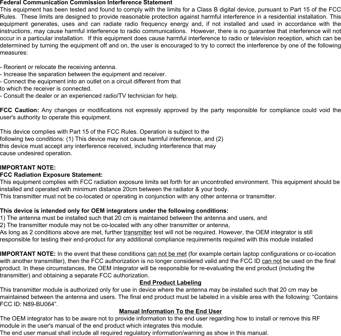 BU064-A-IN Module USB Manual  8   Federal Communication Commission Interference Statement This equipment has been tested and found to comply with the limits for a Class B digital device, pursuant to Part 15 of the FCC Rules.  These limits are designed to provide reasonable protection against harmful interference in a residential installation. This equipment generates, uses and can radiate radio frequency energy and, if not installed and used in accordance with the instructions, may cause harmful interference to radio communications.  However, there is no guarantee that interference will not occur in a particular installation.  If this equipment does cause harmful interference to radio or television reception, which can be determined by turning the equipment off and on, the user is encouraged to try to correct the interference by one of the following measures: - Reorient or relocate the receiving antenna. - Increase the separation between the equipment and receiver. - Connect the equipment into an outlet on a circuit different from that to which the receiver is connected. - Consult the dealer or an experienced radio/TV technician for help. FCC Caution: Any changes or modifications not expressly approved by the party responsible for compliance could void the user&apos;s authority to operate this equipment.  This device complies with Part 15 of the FCC Rules. Operation is subject to the  following two conditions: (1) This device may not cause harmful interference, and (2)  this device must accept any interference received, including interference that may  cause undesired operation.  IMPORTANT NOTE: FCC Radiation Exposure Statement: This equipment complies with FCC radiation exposure limits set forth for an uncontrolled environment. This equipment should be installed and operated with minimum distance 20cm between the radiator &amp; your body. This transmitter must not be co-located or operating in conjunction with any other antenna or transmitter.  This device is intended only for OEM integrators under the following conditions: 1) The antenna must be installed such that 20 cm is maintained between the antenna and users, and  2) The transmitter module may not be co-located with any other transmitter or antenna,  3) For all products market in US, OEM has to limit the operation channels in CH1 to CH11 for 2.4G band by supplied firmware programming tool. OEM shall not supply any tool or info to the end-user regarding to Regulatory Domain change. As long as 3 conditions above are met, further transmitter test will not be required. However, the OEM integrator is still responsible for testing their end-product for any additional compliance requirements required with this module installed IMPORTANT NOTE: In the event that these conditions can not be met (for example certain laptop configurations or co-location with another transmitter), then the FCC authorization is no longer considered valid and the FCC ID can not be used on the final product. In these circumstances, the OEM integrator will be responsible for re-evaluating the end product (including the transmitter) and obtaining a separate FCC authorization. End Product Labeling This transmitter module is authorized only for use in device where the antenna may be installed such that 20 cm may be maintained between the antenna and users. The final end product must be labeled in a visible area with the following: “Contains FCC ID: N89-BU064”. Manual Information To the End User The OEM integrator has to be aware not to provide information to the end user regarding how to install or remove this RF module in the user&apos;s manual of the end product which integrates this module. The end user manual shall include all required regulatory information/warning as show in this manual. Federal Communication Commission Interference Statement This equipment has been tested and found to comply with the limits for a Class B digital device, pursuant to Part 15 of the FCC Rules.  These limits are designed to provide reasonable protection against harmful interference in a residential installation. This equipment  generates,  uses  and  can  radiate  radio  frequency  energy  and,  if  not  installed  and  used  in  accordance  with  the instructions, may cause harmful interference to radio communications.  However, there is no guarantee that interference will not occur in a particular installation.  If this equipment does cause harmful interference to radio or television reception, which can be determined by turning the equipment off and on, the user is encouraged to try to correct the interference by one of the following measures:  - Reorient or relocate the receiving antenna. - Increase the separation between the equipment and receiver. - Connect the equipment into an outlet on a circuit different from that to which the receiver is connected. - Consult the dealer or an experienced radio/TV technician for help.  FCC Caution: Any changes or modifications not expressly approved by the party responsible for compliance could void the user&apos;s authority to operate this equipment.  This device complies with Part 15 of the FCC Rules. Operation is subject to the  following two conditions: (1) This device may not cause harmful interference, and (2)  this device must accept any interference received, including interference that may  cause undesired operation.  IMPORTANT NOTE: FCC Radiation Exposure Statement: This equipment complies with FCC radiation exposure limits set forth for an uncontrolled environment. This equipment should be installed and operated with minimum distance 20cm between the radiator &amp; your body. This transmitter must not be co-located or operating in conjunction with any other antenna or transmitter.  This device is intended only for OEM integrators under the following conditions: 1) The antenna must be installed such that 20 cm is maintained between the antenna and users, and  2) The transmitter module may not be co-located with any other transmitter or antenna,  As long as 2 conditions above are met, further transmitter test will not be required. However, the OEM integrator is still responsible for testing their end-product for any additional compliance requirements required with this module installed  IMPORTANT NOTE: In the event that these conditions can not be met (for example certain laptop configurations or co-location with another transmitter), then the FCC authorization is no longer considered valid and the FCC ID can not be used on the final product. In these circumstances, the OEM integrator will be responsible for re-evaluating the end product (including the transmitter) and obtaining a separate FCC authorization. End Product Labeling This transmitter module is authorized only for use in device where the antenna may be installed such that 20 cm may be maintained between the antenna and users. The final end product must be labeled in a visible area with the following: “Contains FCC ID: N89-BU064”.  Manual Information To the End User The OEM integrator has to be aware not to provide information to the end user regarding how to install or remove this RF module in the user&apos;s manual of the end product which integrates this module. The end user manual shall include all required regulatory information/warning as show in this manual. 