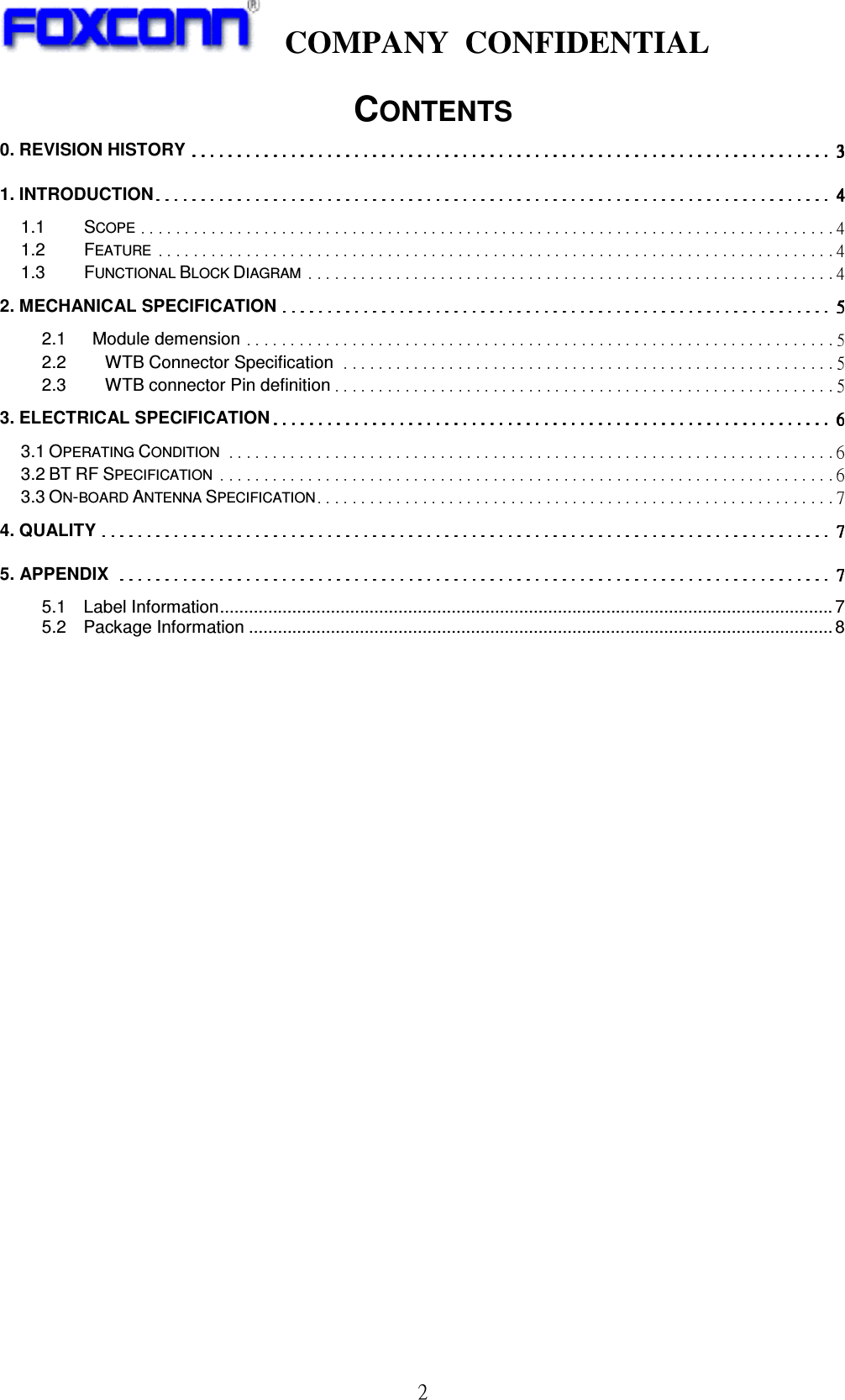     COMPANY  CONFIDENTIAL             2 CONTENTS 0. REVISION HISTORY  1. INTRODUCTION  1.1 SCOPE  1.2 FEATURE  1.3 FUNCTIONAL BLOCK DIAGRAM  2. MECHANICAL SPECIFICATION  2.1      Module demension  2.2 WTB Connector Specification  2.3 WTB connector Pin definition  3. ELECTRICAL SPECIFICATION  3.1 OPERATING CONDITION  3.2 BT RF SPECIFICATION  3.3 ON-BOARD ANTENNA SPECIFICATION  4. QUALITY  5. APPENDIX  5.1    Label Information...............................................................................................................................7 5.2    Package Information .........................................................................................................................8                     