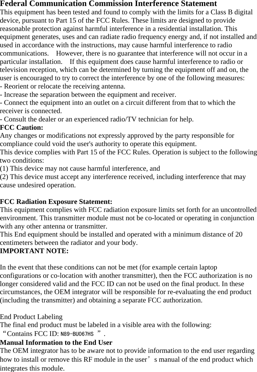 Federal Communication Commission Interference Statement   This equipment has been tested and found to comply with the limits for a Class B digital device, pursuant to Part 15 of the FCC Rules. These limits are designed to provide reasonable protection against harmful interference in a residential installation. This equipment generates, uses and can radiate radio frequency energy and, if not installed and used in accordance with the instructions, may cause harmful interference to radio communications.    However, there is no guarantee that interference will not occur in a particular installation.    If this equipment does cause harmful interference to radio or television reception, which can be determined by turning the equipment off and on, the user is encouraged to try to correct the interference by one of the following measures:   - Reorient or relocate the receiving antenna.   - Increase the separation between the equipment and receiver.   - Connect the equipment into an outlet on a circuit different from that to which the receiver is connected.   - Consult the dealer or an experienced radio/TV technician for help.   FCC Caution:   Any changes or modifications not expressly approved by the party responsible for compliance could void the user&apos;s authority to operate this equipment.   This device complies with Part 15 of the FCC Rules. Operation is subject to the following two conditions:   (1) This device may not cause harmful interference, and (2) This device must accept any interference received, including interference that may cause undesired operation.    FCC Radiation Exposure Statement:     This equipment complies with FCC radiation exposure limits set forth for an uncontrolled environment. This transmitter module must not be co-located or operating in conjunction with any other antenna or transmitter.     This End equipment should be installed and operated with a minimum distance of 20 centimeters between the radiator and your body. IMPORTANT NOTE:    In the event that these conditions can not be met (for example certain laptop configurations or co-location with another transmitter), then the FCC authorization is no longer considered valid and the FCC ID can not be used on the final product. In these circumstances, the OEM integrator will be responsible for re-evaluating the end product (including the transmitter) and obtaining a separate FCC authorization.      End Product Labeling     The final end product must be labeled in a visible area with the following:      “Contains FCC ID: N89-BU067HS ”.     Manual Information to the End User     The OEM integrator has to be aware not to provide information to the end user regarding how to install or remove this RF module in the user’s manual of the end product which integrates this module. 