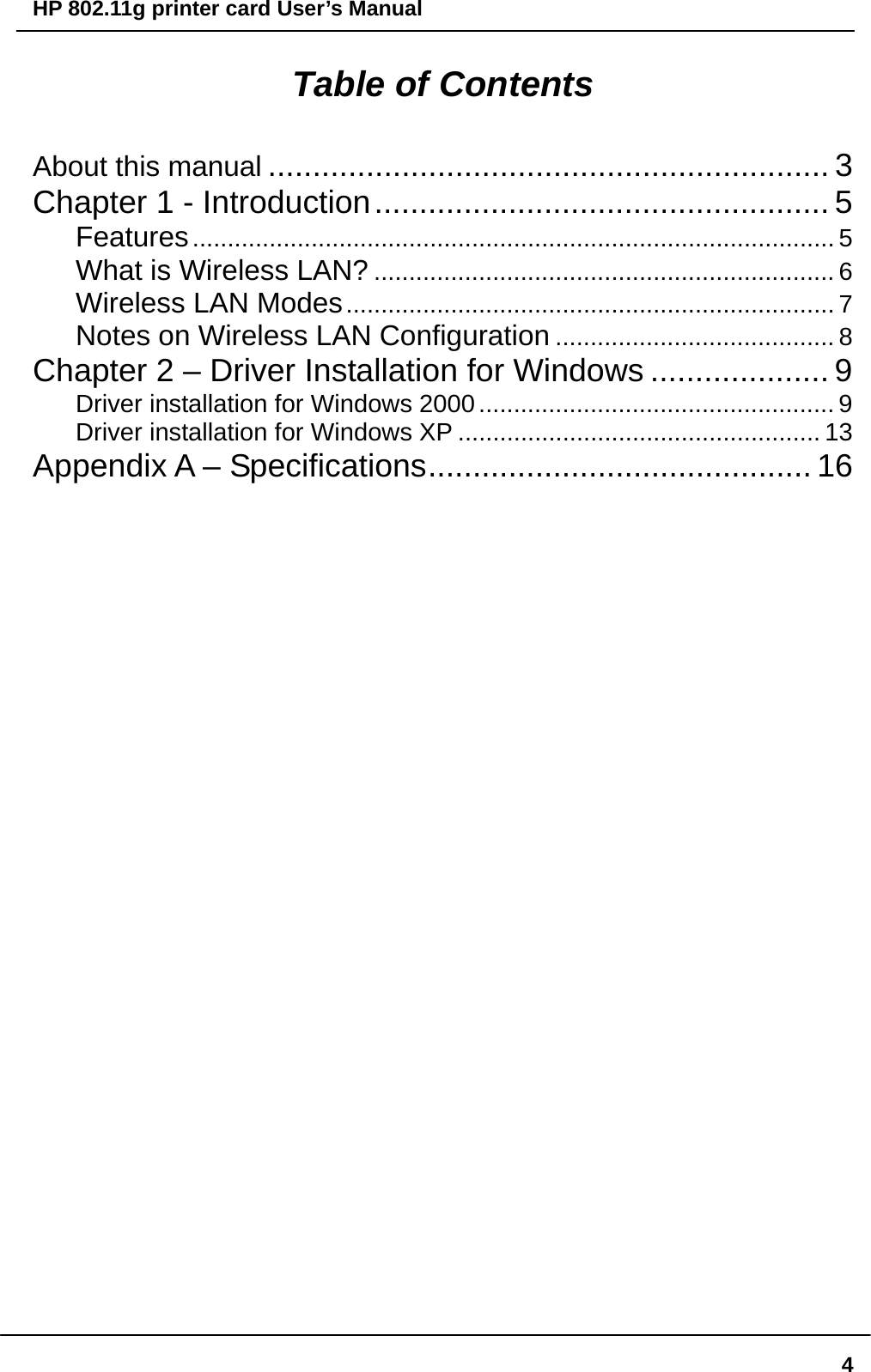 HP 802.11g printer card User’s Manual  4Table of Contents About this manual ............................................................... 3 Chapter 1 - Introduction................................................... 5 Features............................................................................................ 5 What is Wireless LAN? .................................................................. 6 Wireless LAN Modes...................................................................... 7 Notes on Wireless LAN Configuration ........................................ 8 Chapter 2 – Driver Installation for Windows .................... 9 Driver installation for Windows 2000................................................... 9 Driver installation for Windows XP .................................................... 13 Appendix A – Specifications........................................... 16                                   