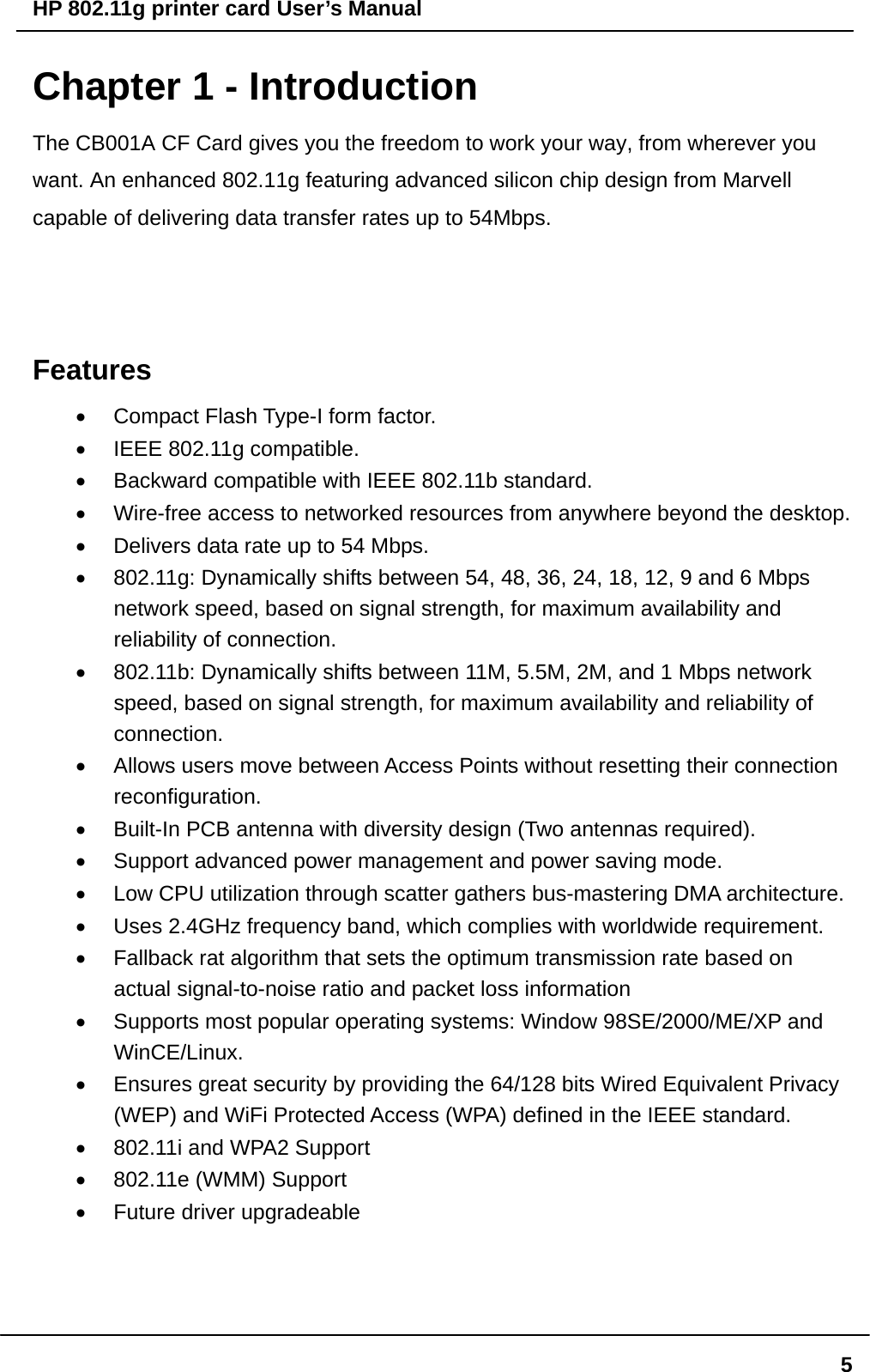 HP 802.11g printer card User’s Manual  5Chapter 1 - Introduction The CB001A CF Card gives you the freedom to work your way, from wherever you want. An enhanced 802.11g featuring advanced silicon chip design from Marvell capable of delivering data transfer rates up to 54Mbps.     Features •  Compact Flash Type-I form factor. •  IEEE 802.11g compatible. •  Backward compatible with IEEE 802.11b standard. •  Wire-free access to networked resources from anywhere beyond the desktop. •  Delivers data rate up to 54 Mbps. •  802.11g: Dynamically shifts between 54, 48, 36, 24, 18, 12, 9 and 6 Mbps network speed, based on signal strength, for maximum availability and reliability of connection. •  802.11b: Dynamically shifts between 11M, 5.5M, 2M, and 1 Mbps network speed, based on signal strength, for maximum availability and reliability of connection. •  Allows users move between Access Points without resetting their connection reconfiguration. •  Built-In PCB antenna with diversity design (Two antennas required). •  Support advanced power management and power saving mode. •  Low CPU utilization through scatter gathers bus-mastering DMA architecture. •  Uses 2.4GHz frequency band, which complies with worldwide requirement. •  Fallback rat algorithm that sets the optimum transmission rate based on actual signal-to-noise ratio and packet loss information •  Supports most popular operating systems: Window 98SE/2000/ME/XP and WinCE/Linux. •  Ensures great security by providing the 64/128 bits Wired Equivalent Privacy (WEP) and WiFi Protected Access (WPA) defined in the IEEE standard. •  802.11i and WPA2 Support   •  802.11e (WMM) Support   •  Future driver upgradeable    