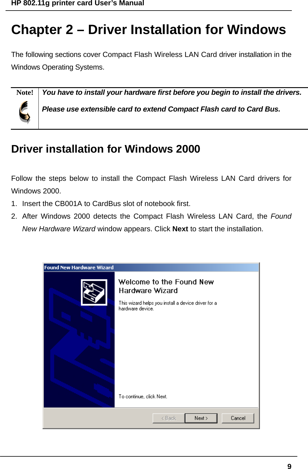 HP 802.11g printer card User’s Manual  9Chapter 2 – Driver Installation for Windows The following sections cover Compact Flash Wireless LAN Card driver installation in the Windows Operating Systems.  Note!  You have to install your hardware first before you begin to install the drivers.  Please use extensible card to extend Compact Flash card to Card Bus.  Driver installation for Windows 2000  Follow the steps below to install the Compact Flash Wireless LAN Card drivers for Windows 2000. 1.  Insert the CB001A to CardBus slot of notebook first.   2.  After Windows 2000 detects the Compact Flash Wireless LAN Card, the Found New Hardware Wizard window appears. Click Next to start the installation.      