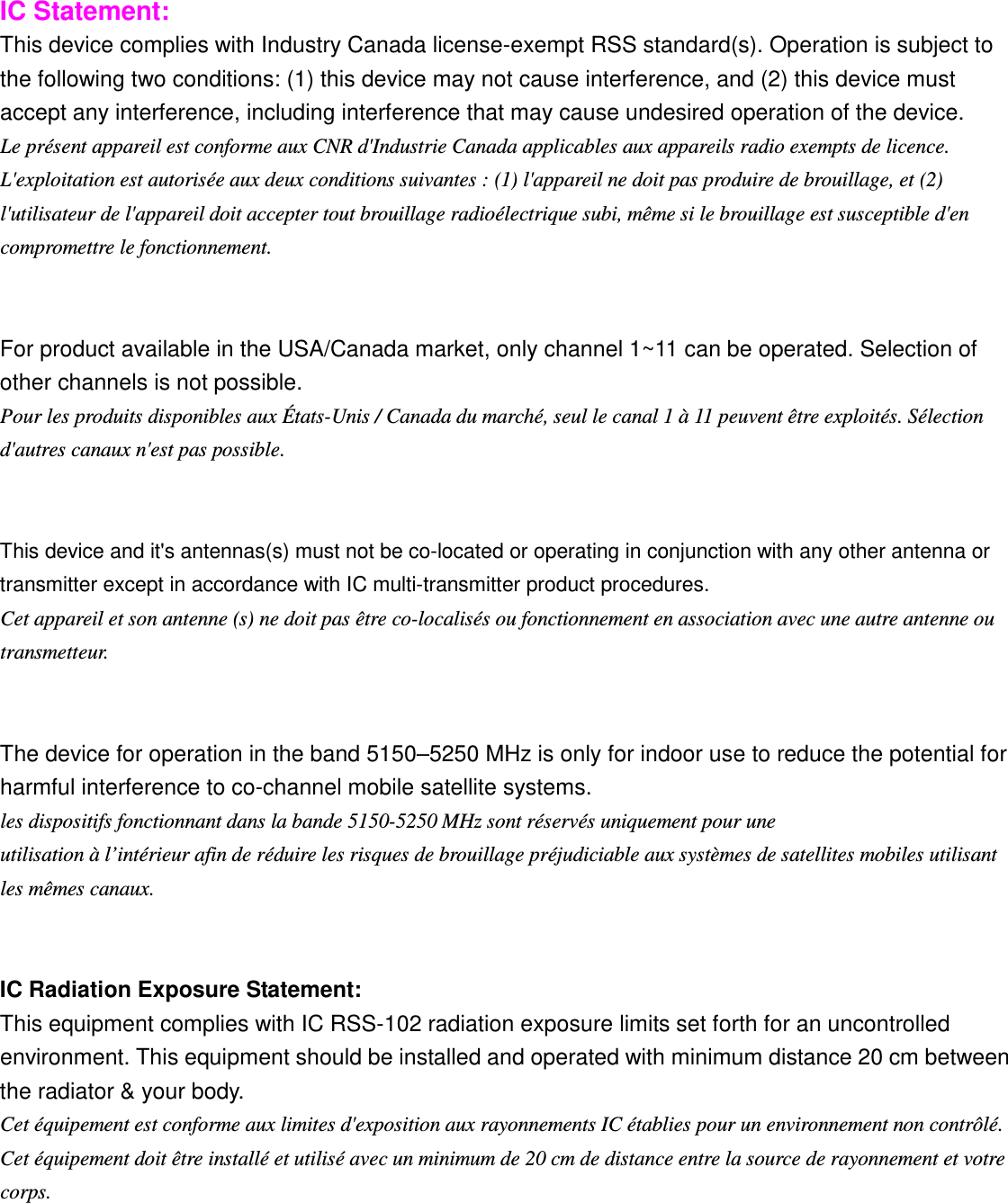  IC Statement: This device complies with Industry Canada license-exempt RSS standard(s). Operation is subject to the following two conditions: (1) this device may not cause interference, and (2) this device must accept any interference, including interference that may cause undesired operation of the device. Le présent appareil est conforme aux CNR d&apos;Industrie Canada applicables aux appareils radio exempts de licence. L&apos;exploitation est autorisée aux deux conditions suivantes : (1) l&apos;appareil ne doit pas produire de brouillage, et (2) l&apos;utilisateur de l&apos;appareil doit accepter tout brouillage radioélectrique subi, même si le brouillage est susceptible d&apos;en compromettre le fonctionnement.   For product available in the USA/Canada market, only channel 1~11 can be operated. Selection of other channels is not possible. Pour les produits disponibles aux États-Unis / Canada du marché, seul le canal 1 à 11 peuvent être exploités. Sélection d&apos;autres canaux n&apos;est pas possible.   This device and it&apos;s antennas(s) must not be co-located or operating in conjunction with any other antenna or transmitter except in accordance with IC multi-transmitter product procedures. Cet appareil et son antenne (s) ne doit pas être co-localisés ou fonctionnement en association avec une autre antenne ou transmetteur.   The device for operation in the band 5150–5250 MHz is only for indoor use to reduce the potential for harmful interference to co-channel mobile satellite systems. les dispositifs fonctionnant dans la bande 5150-5250 MHz sont réservés uniquement pour une utilisation à l’intérieur afin de réduire les risques de brouillage préjudiciable aux systèmes de satellites mobiles utilisant les mêmes canaux.   IC Radiation Exposure Statement: This equipment complies with IC RSS-102 radiation exposure limits set forth for an uncontrolled environment. This equipment should be installed and operated with minimum distance 20 cm between the radiator &amp; your body. Cet équipement est conforme aux limites d&apos;exposition aux rayonnements IC établies pour un environnement non contrôlé. Cet équipement doit être installé et utilisé avec un minimum de 20 cm de distance entre la source de rayonnement et votre corps.  