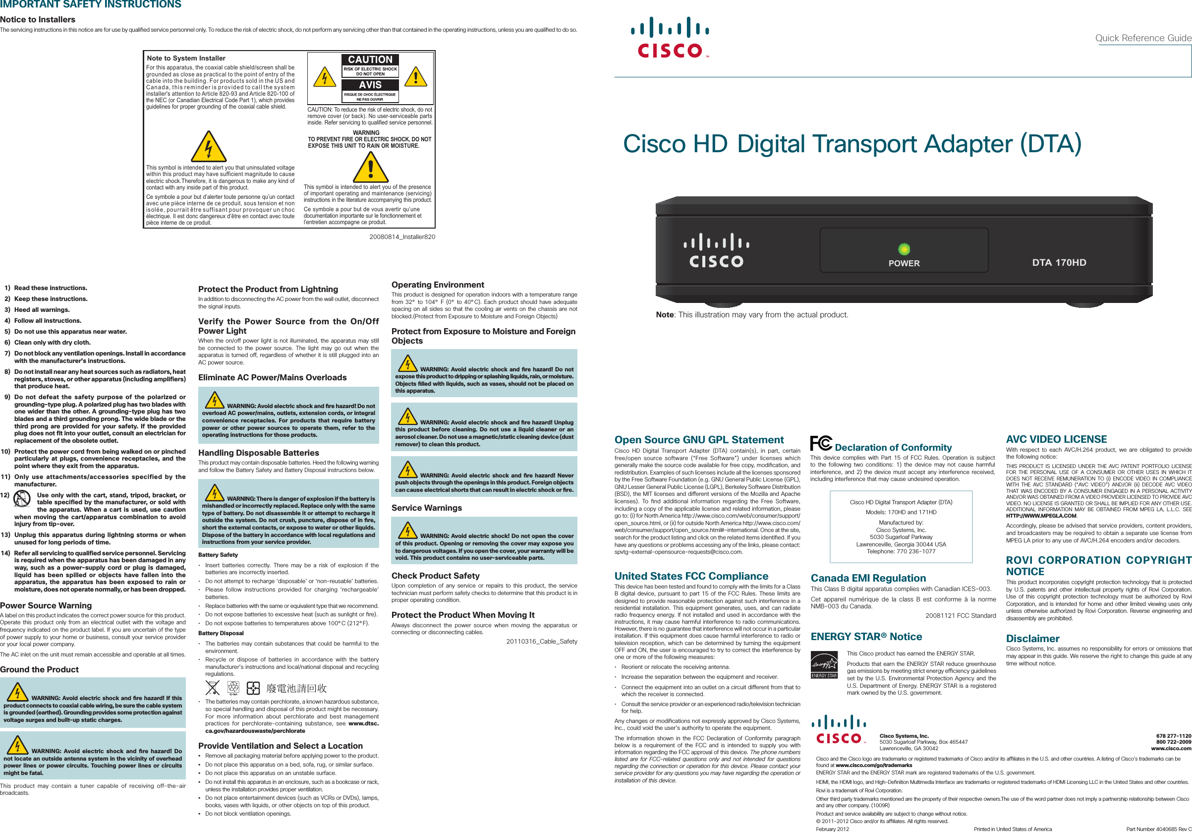 Cisco HD Digital Transport Adapter (DTA)Quick Reference GuideIMPORTANT SAFETY INSTRUCTIONSNotice to InstallersThe servicing instructions in this notice are for use by quali ed service personnel only. To reduce the risk of electric shock, do not perform any servicing other than that contained in the operating instructions, unless you are quali ed to do so.20080814_Installer820Note to System InstallerCAUTION: To reduce the risk of electric shock, do notremove cover (or back). No user-serviceable parts inside. Refer servicing to qualified service personnel.WARNINGTO PREVENT FIRE OR ELECTRIC SHOCK, DO NOT EXPOSE THIS UNIT TO RAIN OR MOISTURE.For this apparatus, the coaxial cable shield/screen shall be grounded as close as practical to the point of entry of the cable into the building. For products sold in the US and Canada, this reminder is provided to call the system installer&apos;s attention to Article 820-93 and Article 820-100 of the NEC (or Canadian Electrical Code Part 1), which provides guidelines for proper grounding of the coaxial cable shield.This symbol is intended to alert you that uninsulated voltage within this product may have sufficient magnitude to cause electric shock.Therefore, it is dangerous to make any kind of contact with any inside part of this product.Ce symbole a pour but d’alerter toute personne qu’un contact avec une pièce interne de ce produit, sous tension et non isolée, pourrait être suffisant pour provoquer un choc électrique. Il est donc dangereux d’être en contact avec toute pièce interne de ce produit.This symbol is intended to alert you of the presence of important operating and maintenance (servicing) instructions in the literature accompanying this product.  Ce symbole a pour but de vous avertir qu’une documentation importante sur le fonctionnement et l’entretien accompagne ce produit.  1)  Read these instructions.  2)  Keep these instructions.  3)  Heed all warnings.  4)  Follow all instructions.  5)  Do not use this apparatus near water.  6)  Clean only with dry cloth.  7)  Do not block any ventilation openings. Install in accordance with the manufacturer’s instructions.  8)  Do not install near any heat sources such as radiators, heat registers, stoves, or other apparatus (including amplifiers) that produce heat.  9)  Do not defeat the safety purpose of the polarized or grounding-type plug. A polarized plug has two blades with one wider than the other. A grounding-type plug has two blades and a third grounding prong. The wide blade or the third prong are provided for your safety. If the provided plug does not fit into your outlet, consult an electrician for replacement of the obsolete outlet. 10)  Protect the power cord from being walked on or pinched particularly at plugs, convenience receptacles, and the point where they exit from the apparatus. 11)  Only use attachments/accessories specified by the manufacturer.12)  Use only with the cart, stand, tripod, bracket, or table specified by the manufacturer, or sold with the apparatus. When a cart is used, use caution when moving the cart/apparatus combination to avoid injury from tip-over. 13)  Unplug  this apparatus during lightning storms or when unused for long periods of time. 14)  Refer all servicing to qualified service personnel. Servicing is required when the apparatus has been damaged in any way, such as a power-supply cord or plug is damaged, liquid has been spilled or objects have fallen into the apparatus, the apparatus has been exposed to rain or moisture, does not operate normally, or has been dropped.Power Source WarningA label on this product indicates the correct power source for this product. Operate this product only from an electrical outlet with the voltage and frequency indicated on the product label. If you are uncertain of the type of power supply to your home or business, consult your service provider or your local power company.The AC inlet on the unit must remain accessible and operable at all times.Ground the ProductWARNING: Avoid electric shock and  re hazard! If this product connects to coaxial cable wiring, be sure the cable system is grounded (earthed). Grounding provides some protection against voltage surges and built-up static charges.WARNING: Avoid electric shock and  re hazard! Do not locate an outside antenna system in the vicinity of overhead power lines or power circuits. Touching power lines or circuits might be fatal.This product may contain a tuner capable of receiving off-the-air broadcasts.Operating EnvironmentThis product is designed for operation indoors with a temperature range from 32° to 104° F (0° to 40°C). Each product should have adequate spacing on all sides so that the cooling air vents on the chassis are not blocked.(Protect from Exposure to Moisture and Foreign Objects)Protect from Exposure to Moisture and Foreign ObjectsWARNING: Avoid electric shock and  re hazard! Do not expose this product to dripping or splashing liquids, rain, or moisture. Objects  lled with liquids, such as vases, should not be placed on this apparatus.WARNING: Avoid electric shock and  re hazard! Unplug this product before cleaning. Do not use a liquid cleaner or an aerosol cleaner. Do not use a magnetic/static cleaning device (dust remover) to clean this product.WARNING: Avoid electric shock and  re hazard! Never push objects through the openings in this product. Foreign objects can cause electrical shorts that can result in electric shock or  re. Service WarningsWARNING: Avoid electric shock! Do not open the cover of this product. Opening or removing the cover may expose you to dangerous voltages. If you open the cover, your warranty will be void. This product contains no user-serviceable parts.Check Product SafetyUpon completion of any service or repairs to this product, the service technician must perform safety checks to determine that this product is in proper operating condition.Protect the Product When Moving ItAlways disconnect the power source when moving the apparatus or connecting or disconnecting cables. 20110316_Cable_SafetyCisco HD Digital Transport Adapter (DTA)Models: 170HD and 171HDManufactured by:Cisco Systems, Inc. 5030 Sugarloaf Parkway Lawrenceville, Georgia 30044 USATelephone: 770 236-1077Open Source GNU GPL StatementCisco HD Digital Transport Adapter (DTA) contain(s), in part, certain free/open source software (“Free Software”) under licenses which generally make the source code available for free copy, modi cation, and redistribution. Examples of such licenses include all the licenses sponsored by the Free Software Foundation (e.g. GNU General Public License (GPL), GNU Lesser General Public License (LGPL), Berkeley Software Distribution (BSD), the MIT licenses and di erent versions of the Mozilla and Apache licenses). To  nd additional information regarding the Free Software, including a copy of the applicable license and related information, please go to: (i) for North America http://www.cisco.com/web/consumer/support/open_source.html, or (ii) for outside North America http://www.cisco.com/web/consumer/support/open_source.html#~international. Once at the site, search for the product listing and click on the related items identi ed. If you have any questions or problems accessing any of the links, please contact: spvtg-external-opensource-requests@cisco.com.United States FCC ComplianceThis device has been tested and found to comply with the limits for a Class B digital device, pursuant to part 15 of the FCC Rules. These limits are designed to provide reasonable protection against such interference in a residential installation. This equipment generates, uses, and can radiate radio frequency energy. If not installed and used in accordance with the instructions, it may cause harmful interference to radio communications. However, there is no guarantee that interference will not occur in a particular installation. If this equipment does cause harmful interference to radio or television reception, which can be determined by turning the equipment OFF and ON, the user is encouraged to try to correct the interference by one or more of the following measures:•  Reorient or relocate the receiving antenna.•  Increase the separation between the equipment and receiver.•  Connect the equipment into an outlet on a circuit di erent from that to which the receiver is connected.•  Consult the service provider or an experienced radio/television technician for help.Any changes or modi cations not expressly approved by Cisco Systems, Inc., could void the user’s authority to operate the equipment.The information shown in the FCC Declaration of Conformity paragraph below is a requirement of the FCC and is intended to supply you with information regarding the FCC approval of this device. The phone numbers listed are for FCC-related questions only and not intended for questions regarding the connection or operation for this device. Please contact your service provider for any questions you may have regarding the operation or installation of this device. Declaration of ConformityThis device complies with Part 15 of FCC Rules. Operation is subject to the following two conditions: 1) the device may not cause harmful interference, and 2) the device must accept any interference received, including interference that may cause undesired operation.AVC VIDEO LICENSEWith respect to each AVC/H.264 product, we are obligated to provide the following notice:THIS PRODUCT IS LICENSED UNDER THE AVC PATENT PORTFOLIO LICENSE FOR THE PERSONAL USE OF A CONSUMER OR OTHER USES IN WHICH IT DOES NOT RECEIVE REMUNERATION TO (i) ENCODE VIDEO IN COMPLIANCE WITH THE AVC STANDARD (“AVC VIDEO”) AND/OR (ii) DECODE AVC VIDEO THAT WAS ENCODED BY A CONSUMER ENGAGED IN A PERSONAL ACTIVITY AND/OR WAS OBTAINED FROM A VIDEO PROVIDER LICENSED TO PROVIDE AVC VIDEO. NO LICENSE IS GRANTED OR SHALL BE IMPLIED FOR ANY OTHER USE. ADDITIONAL INFORMATION MAY BE OBTAINED FROM MPEG LA, L.L.C. SEE HTTP://WWW.MPEGLA.COM.Accordingly, please be advised that service providers, content providers, and broadcasters may be required to obtain a separate use license from MPEG LA prior to any use of AVC/H.264 encoders and/or decoders.ROVI CORPORATION COPYRIGHT NOTICEThis product incorporates copyright protection technology that is protected by U.S. patents and other intellectual property rights of Rovi Corporation. Use of this copyright protection technology must be authorized by Rovi Corporation, and is intended for home and other limited viewing uses only unless otherwise authorized by Rovi Corporation. Reverse engineering and disassembly are prohibited.DisclaimerCisco Systems, Inc. assumes no responsibility for errors or omissions that may appear in this guide. We reserve the right to change this guide at any time without notice.Protect the Product from LightningIn addition to disconnecting the AC power from the wall outlet, disconnect the signal inputs.Verify the Power Source from the On/Off Power LightWhen the on/o  power light is not illuminated, the apparatus may still be connected to the power source. The light may go out when the apparatus is turned o , regardless of whether it is still plugged into an AC power source. Eliminate AC Power/Mains OverloadsWARNING: Avoid electric shock and  re hazard! Do not overload AC power/mains, outlets, extension cords, or integral convenience receptacles. For products that require battery power or other power sources to operate them, refer to the operating instructions for those products.Handling Disposable BatteriesThis product may contain disposable batteries. Heed the following warning and follow the Battery Safety and Battery Disposal instructions below.WARNING: There is danger of explosion if the battery is mishandled or incorrectly replaced. Replace only with the same type of battery. Do not disassemble it or attempt to recharge it outside the system. Do not crush, puncture, dispose of in  re, short the external contacts, or expose to water or other liquids. Dispose of the battery in accordance with local regulations and instructions from your service provider. Battery Safety•  Insert batteries correctly. There may be a risk of explosion if the batteries are incorrectly inserted.•  Do not attempt to recharge ‘disposable’ or ‘non-reusable’ batteries.•  Please follow instructions provided for charging ‘rechargeable’ batteries.•  Replace batteries with the same or equivalent type that we recommend.•  Do not expose batteries to excessive heat (such as sunlight or  re).•  Do not expose batteries to temperatures above 100°C (212°F).Battery Disposal•  The batteries may contain substances that could be harmful to the environment.•  Recycle or dispose of batteries in accordance with the battery manufacturer’s instructions and local/national disposal and recycling regulations.               •  The batteries may contain perchlorate, a known hazardous substance, so special handling and disposal of this product might be necessary. For more information about perchlorate and best management practices for perchlorate-containing substance, see www.dtsc.ca.gov/hazardouswaste/perchlorateProvide Ventilation and Select a Location•  Remove all packaging material before applying power to the product. •  Do not place this apparatus on a bed, sofa, rug, or similar surface.•  Do not place this apparatus on an unstable surface.•  Do not install this apparatus in an enclosure, such as a bookcase or rack, unless the installation provides proper ventilation.•  Do not place entertainment devices (such as VCRs or DVDs), lamps, books, vases with liquids, or other objects on top of this product.•  Do not block ventilation openings.Canada EMI RegulationThis Class B digital apparatus complies with Canadian ICES-003.Cet appareil numérique de la class B est conforme à la norme NMB-003 du Canada.20081121 FCC StandardENERGY STAR® NoticeThis Cisco product has earned the ENERGY STAR. Products that earn the ENERGY STAR reduce greenhouse gas emissions by meeting strict energy e  ciency guidelines set by the U.S. Environmental Protection Agency and the U.S. Department of Energy. ENERGY STAR is a registered mark owned by the U.S. government.Cisco and the Cisco logo are trademarks or registered trademarks of Cisco and/or its a  liates in the U.S. and other countries. A listing of Cisco’s trademarks can be found at www.cisco.com/go/trademarksENERGY STAR and the ENERGY STAR mark are registered trademarks of the U.S. government.HDMI, the HDMI logo, and High-De nition Multimedia Interface are trademarks or registered trademarks of HDMI Licensing LLC in the United States and other countries.Rovi is a trademark of Rovi Corporation. Other third party trademarks mentioned are the property of their respective owners.The use of the word partner does not imply a partnership relationship between Cisco and any other company. (1009R)Product and service availability are subject to change without notice.© 2011-2012 Cisco and/or its a  liates. All rights reserved.February 2012     Printed in United States of America  Part Number 4040685 Rev CPOWERDTA 170HDCisco Systems, Inc. 678 277-11205030 Sugarloaf Parkway, Box 465447   800 722-2009Lawrenceville, GA 30042  www.cisco.comNote: This illustration may vary from the actual product.