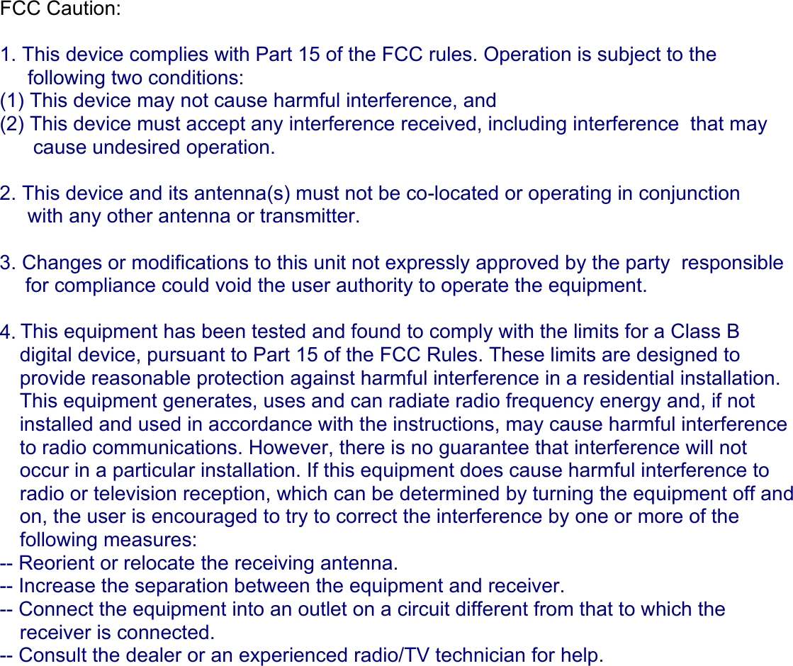 FCC Caution:    1. This device complies with Part 15 of the FCC rules. Operation is subject to the       following two conditions:  (1) This device may not cause harmful interference, and  (2) This device must accept any interference received, including interference  that may        cause undesired operation.    2. This device and its antenna(s) must not be co-located or operating in conjunction      with any other antenna or transmitter.    3. Changes or modifications to this unit not expressly approved by the party  responsible  for compliance could void the user authority to operate the equipment.   4. This equipment has been tested and found to comply with the limits for a Class B  digital device, pursuant to Part 15 of the FCC Rules. These limits are designed to  provide reasonable protection against harmful interference in a residential installation.  This equipment generates, uses and can radiate radio frequency energy and, if not  installed and used in accordance with the instructions, may cause harmful interference to radio communications. However, there is no guarantee that interference will not  occur in a particular installation. If this equipment does cause harmful interference to  radio or television reception, which can be determined by turning the equipment off and  on, the user is encouraged to try to correct the interference by one or more of the  following measures: -- Reorient or relocate the receiving antenna. -- Increase the separation between the equipment and receiver. -- Connect the equipment into an outlet on a circuit different from that to which the  receiver is connected. -- Consult the dealer or an experienced radio/TV technician for help.          