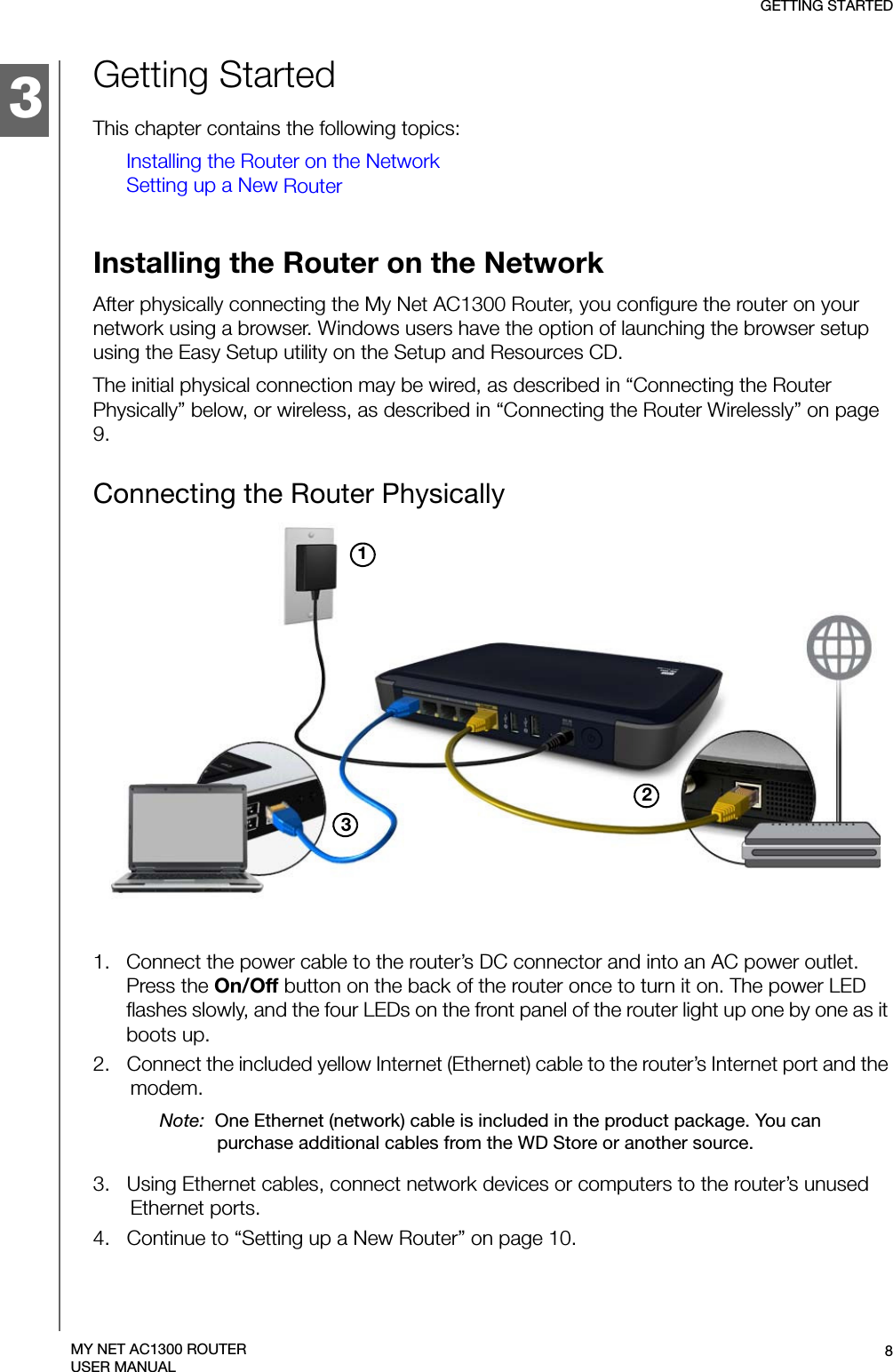 3GETTING STARTED8MY NET AC1300 ROUTERUSER MANUALGetting StartedThis chapter contains the following topics:Installing the Router on the NetworkSetting up a New RouterInstalling the Router on the NetworkAfter physically connecting the My Net AC1300 Router, you configure the router on your network using a browser. Windows users have the option of launching the browser setup using the Easy Setup utility on the Setup and Resources CD. The initial physical connection may be wired, as described in “Connecting the Router Physically” below, or wireless, as described in “Connecting the Router Wirelessly” on page 9.Connecting the Router Physically 3121.   Connect the power cable to the router’s DC connector and into an AC power outlet. Press the On/Off button on the back of the router once to turn it on. The power LED flashes slowly, and the four LEDs on the front panel of the router light up one by one as it boots up.2.   Connect the included yellow Internet (Ethernet) cable to the router’s Internet port and the modem.Note:  One Ethernet (network) cable is included in the product package. You can purchase additional cables from the WD Store or another source.3.   Using Ethernet cables, connect network devices or computers to the router’s unused Ethernet ports.4.   Continue to “Setting up a New Router” on page 10.