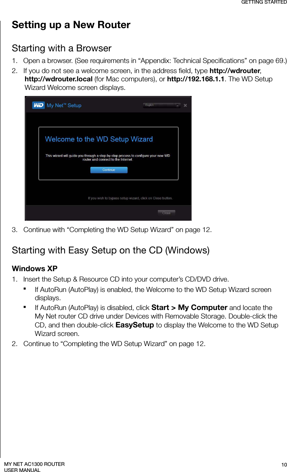 GETTING STARTED10MY NET AC1300 ROUTERUSER MANUALSetting up a New RouterStarting with a Browser1.   Open a browser. (See requirements in “Appendix: Technical Specifications” on page 69.)2.   If you do not see a welcome screen, in the address field, type http://wdrouter, http://wdrouter.local (for Mac computers), or http://192.168.1.1. The WD Setup Wizard Welcome screen displays.3.   Continue with “Completing the WD Setup Wizard” on page 12.Starting with Easy Setup on the CD (Windows)Windows XP1.   Insert the Setup &amp; Resource CD into your computer’s CD/DVD drive.If AutoRun (AutoPlay) is enabled, the Welcome to the WD Setup Wizard screen displays.If AutoRun (AutoPlay) is disabled, click Start &gt; My Computer and locate the  My Net router CD drive under Devices with Removable Storage. Double-click the CD, and then double-click EasySetup to display the Welcome to the WD Setup Wizard screen.2.   Continue to “Completing the WD Setup Wizard” on page 12.