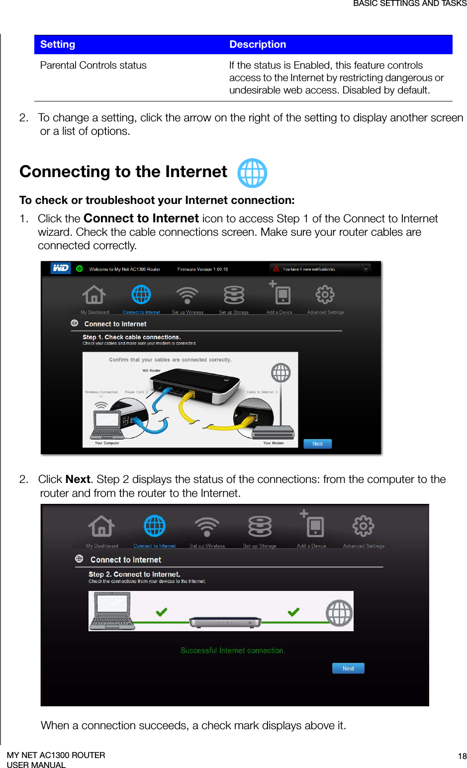 BASIC SETTINGS AND TASKS18MY NET AC1300 ROUTERUSER MANUAL2.   To change a setting, click the arrow on the right of the setting to display another screen or a list of options.Connecting to the Internet To check or troubleshoot your Internet connection: 1.   Click the Connect to Internet icon to access Step 1 of the Connect to Internet wizard. Check the cable connections screen. Make sure your router cables are connected correctly.2.   Click Next. Step 2 displays the status of the connections: from the computer to the router and from the router to the Internet.When a connection succeeds, a check mark displays above it. Parental Controls status If the status is Enabled, this feature controls access to the Internet by restricting dangerous or undesirable web access. Disabled by default. Setting Description