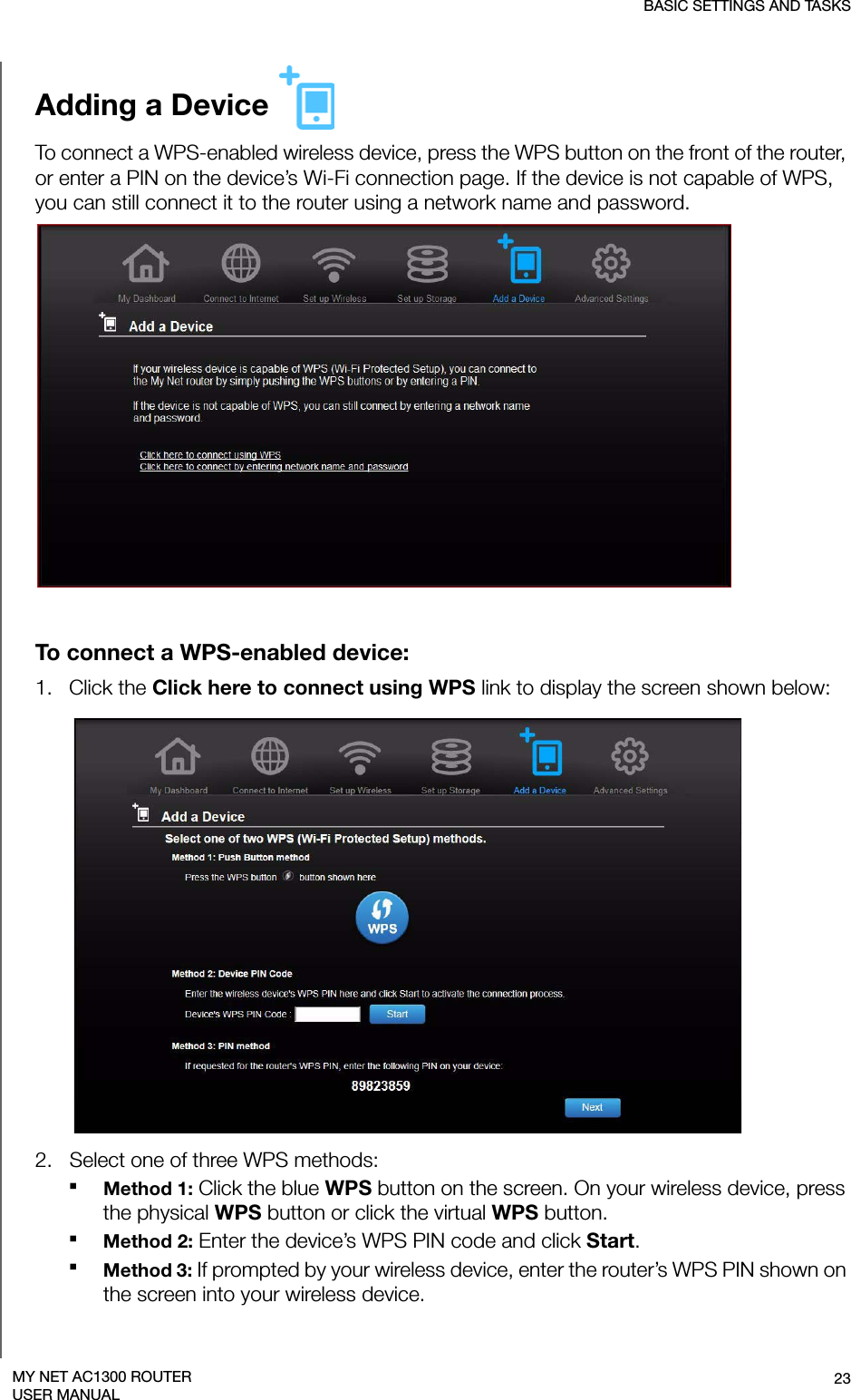 BASIC SETTINGS AND TASKS23MY NET AC1300 ROUTERUSER MANUALAdding a Device To connect a WPS-enabled wireless device, press the WPS button on the front of the router, or enter a PIN on the device’s Wi-Fi connection page. If the device is not capable of WPS, you can still connect it to the router using a network name and password.To connect a WPS-enabled device:1.   Click the Click here to connect using WPS link to display the screen shown below:2.   Select one of three WPS methods:Method 1: Click the blue WPS button on the screen. On your wireless device, press the physical WPS button or click the virtual WPS button.Method 2: Enter the device’s WPS PIN code and click Start.Method 3: If prompted by your wireless device, enter the router’s WPS PIN shown on the screen into your wireless device. 