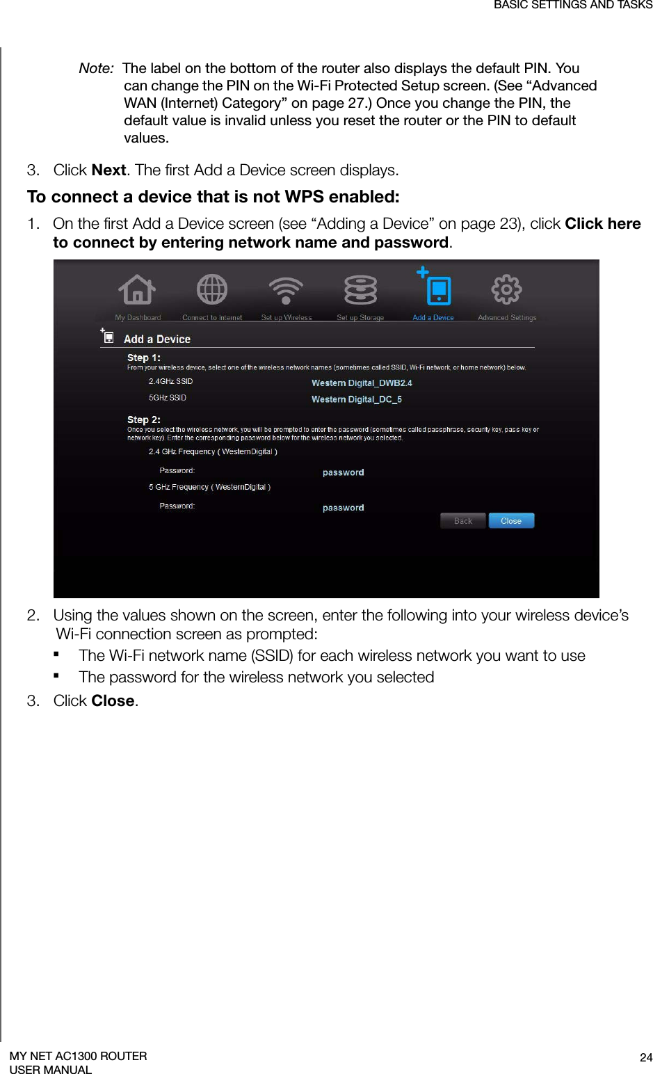 BASIC SETTINGS AND TASKS24MY NET AC1300 ROUTERUSER MANUALNote:  The label on the bottom of the router also displays the default PIN. You can change the PIN on the Wi-Fi Protected Setup screen. (See “Advanced WAN (Internet) Category” on page 27.) Once you change the PIN, the default value is invalid unless you reset the router or the PIN to default values.3.   Click Next. The first Add a Device screen displays.To connect a device that is not WPS enabled:1.   On the first Add a Device screen (see “Adding a Device” on page 23), click Click here to connect by entering network name and password. 2.   Using the values shown on the screen, enter the following into your wireless device’s  Wi-Fi connection screen as prompted:The Wi-Fi network name (SSID) for each wireless network you want to useThe password for the wireless network you selected 3.   Click Close.