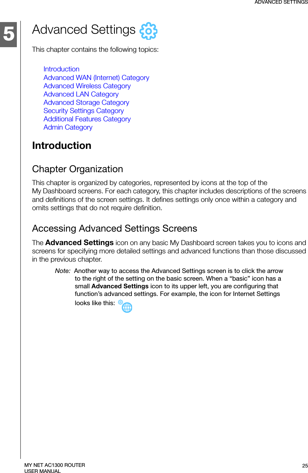 5ADVANCED SETTINGS25MY NET AC1300 ROUTERUSER MANUALAdvanced Settings   This chapter contains the following topics:IntroductionAdvanced WAN (Internet) CategoryAdvanced Wireless CategoryAdvanced LAN CategoryAdvanced Storage CategorySecurity Settings CategoryAdditional Features CategoryAdmin CategoryIntroductionChapter OrganizationThis chapter is organized by categories, represented by icons at the top of the  My Dashboard screens. For each category, this chapter includes descriptions of the screens and definitions of the screen settings. It defines settings only once within a category and omits settings that do not require definition. Accessing Advanced Settings ScreensThe Advanced Settings icon on any basic My Dashboard screen takes you to icons and screens for specifying more detailed settings and advanced functions than those discussed in the previous chapter. Note:  Another way to access the Advanced Settings screen is to click the arrow to the right of the setting on the basic screen. When a “basic” icon has a small Advanced Settings icon to its upper left, you are configuring that function’s advanced settings. For example, the icon for Internet Settings looks like this: 