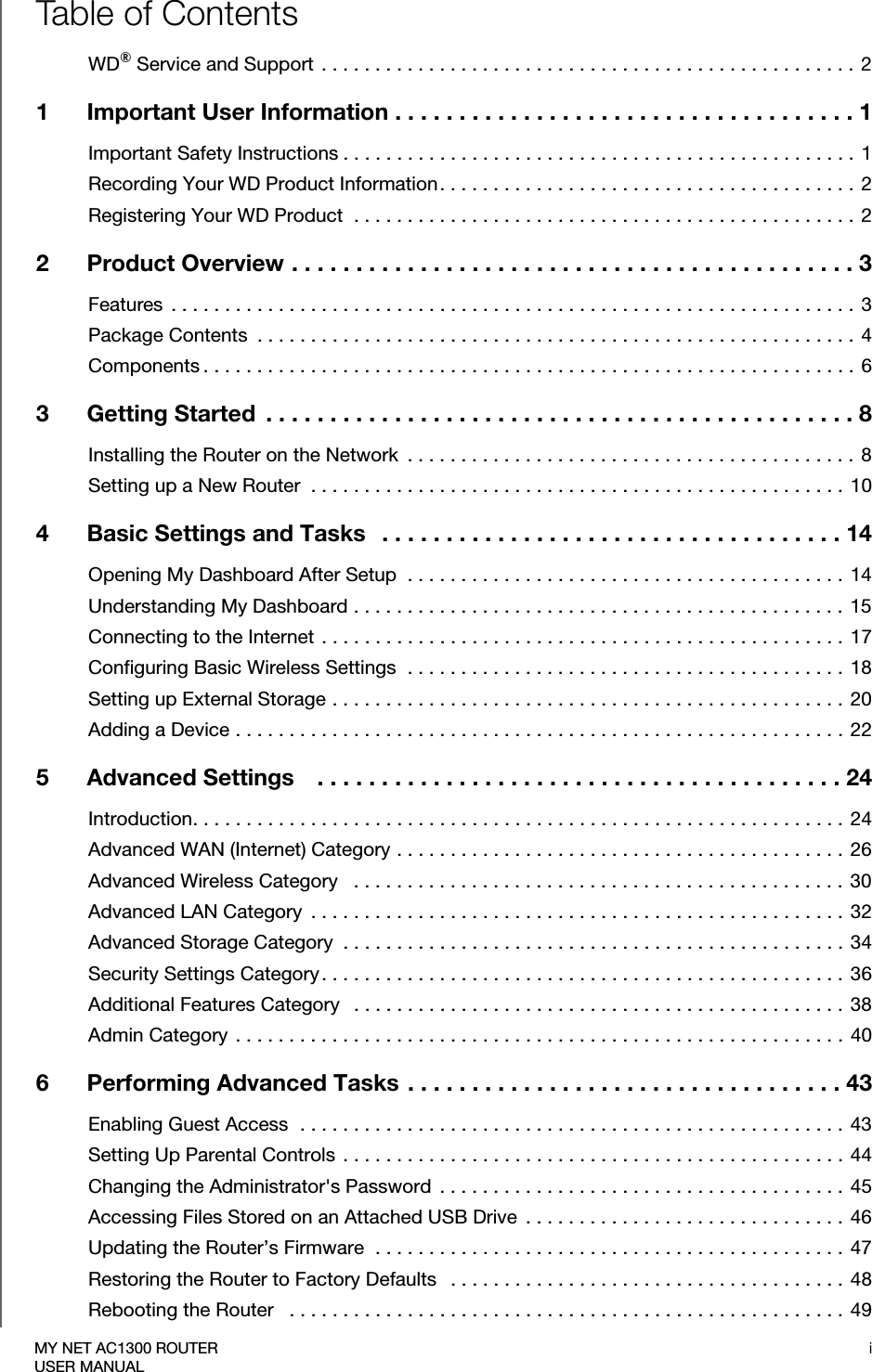 iMY NET AC1300 ROUTERUSER MANUALTable of ContentsWD® Service and Support  . . . . . . . . . . . . . . . . . . . . . . . . . . . . . . . . . . . . . . . . . . . . . . . . . . 21 Important User Information . . . . . . . . . . . . . . . . . . . . . . . . . . . . . . . . . . . . 1Important Safety Instructions . . . . . . . . . . . . . . . . . . . . . . . . . . . . . . . . . . . . . . . . . . . . . . . .  1Recording Your WD Product Information. . . . . . . . . . . . . . . . . . . . . . . . . . . . . . . . . . . . . . .  2Registering Your WD Product  . . . . . . . . . . . . . . . . . . . . . . . . . . . . . . . . . . . . . . . . . . . . . . .  22 Product Overview . . . . . . . . . . . . . . . . . . . . . . . . . . . . . . . . . . . . . . . . . . . . 3Features  . . . . . . . . . . . . . . . . . . . . . . . . . . . . . . . . . . . . . . . . . . . . . . . . . . . . . . . . . . . . . . . . 3Package Contents  . . . . . . . . . . . . . . . . . . . . . . . . . . . . . . . . . . . . . . . . . . . . . . . . . . . . . . . . 4Components . . . . . . . . . . . . . . . . . . . . . . . . . . . . . . . . . . . . . . . . . . . . . . . . . . . . . . . . . . . . . 63 Getting Started  . . . . . . . . . . . . . . . . . . . . . . . . . . . . . . . . . . . . . . . . . . . . . . 8Installing the Router on the Network  . . . . . . . . . . . . . . . . . . . . . . . . . . . . . . . . . . . . . . . . . . 8Setting up a New Router  . . . . . . . . . . . . . . . . . . . . . . . . . . . . . . . . . . . . . . . . . . . . . . . . . . 104 Basic Settings and Tasks   . . . . . . . . . . . . . . . . . . . . . . . . . . . . . . . . . . . . 14Opening My Dashboard After Setup  . . . . . . . . . . . . . . . . . . . . . . . . . . . . . . . . . . . . . . . . .  14Understanding My Dashboard . . . . . . . . . . . . . . . . . . . . . . . . . . . . . . . . . . . . . . . . . . . . . . 15Connecting to the Internet  . . . . . . . . . . . . . . . . . . . . . . . . . . . . . . . . . . . . . . . . . . . . . . . . . 17Configuring Basic Wireless Settings  . . . . . . . . . . . . . . . . . . . . . . . . . . . . . . . . . . . . . . . . . 18Setting up External Storage . . . . . . . . . . . . . . . . . . . . . . . . . . . . . . . . . . . . . . . . . . . . . . . . 20Adding a Device . . . . . . . . . . . . . . . . . . . . . . . . . . . . . . . . . . . . . . . . . . . . . . . . . . . . . . . . .  225 Advanced Settings    . . . . . . . . . . . . . . . . . . . . . . . . . . . . . . . . . . . . . . . . . 24Introduction. . . . . . . . . . . . . . . . . . . . . . . . . . . . . . . . . . . . . . . . . . . . . . . . . . . . . . . . . . . . .  24Advanced WAN (Internet) Category . . . . . . . . . . . . . . . . . . . . . . . . . . . . . . . . . . . . . . . . . .  26Advanced Wireless Category   . . . . . . . . . . . . . . . . . . . . . . . . . . . . . . . . . . . . . . . . . . . . . .  30Advanced LAN Category  . . . . . . . . . . . . . . . . . . . . . . . . . . . . . . . . . . . . . . . . . . . . . . . . . .  32Advanced Storage Category  . . . . . . . . . . . . . . . . . . . . . . . . . . . . . . . . . . . . . . . . . . . . . . .  34Security Settings Category. . . . . . . . . . . . . . . . . . . . . . . . . . . . . . . . . . . . . . . . . . . . . . . . .  36Additional Features Category   . . . . . . . . . . . . . . . . . . . . . . . . . . . . . . . . . . . . . . . . . . . . . . 38Admin Category  . . . . . . . . . . . . . . . . . . . . . . . . . . . . . . . . . . . . . . . . . . . . . . . . . . . . . . . . . 406 Performing Advanced Tasks . . . . . . . . . . . . . . . . . . . . . . . . . . . . . . . . . . 43Enabling Guest Access  . . . . . . . . . . . . . . . . . . . . . . . . . . . . . . . . . . . . . . . . . . . . . . . . . . . 43Setting Up Parental Controls . . . . . . . . . . . . . . . . . . . . . . . . . . . . . . . . . . . . . . . . . . . . . . . 44Changing the Administrator&apos;s Password  . . . . . . . . . . . . . . . . . . . . . . . . . . . . . . . . . . . . . .  45Accessing Files Stored on an Attached USB Drive  . . . . . . . . . . . . . . . . . . . . . . . . . . . . . .  46Updating the Router’s Firmware  . . . . . . . . . . . . . . . . . . . . . . . . . . . . . . . . . . . . . . . . . . . .  47Restoring the Router to Factory Defaults   . . . . . . . . . . . . . . . . . . . . . . . . . . . . . . . . . . . . .  48Rebooting the Router   . . . . . . . . . . . . . . . . . . . . . . . . . . . . . . . . . . . . . . . . . . . . . . . . . . . .  49