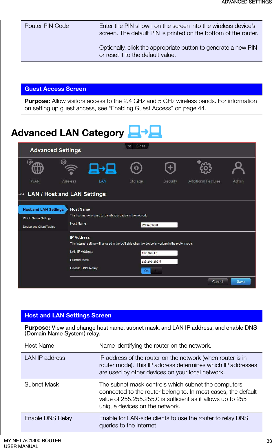 ADVANCED SETTINGS33MY NET AC1300 ROUTERUSER MANUALAdvanced LAN Category   Host Name Name identifying the router on the network.LAN IP address IP address of the router on the network (when router is in router mode). This IP address determines which IP addresses are used by other devices on your local network.Subnet Mask The subnet mask controls which subnet the computers connected to the router belong to. In most cases, the default value of 255.255.255.0 is sufficient as it allows up to 255 unique devices on the network.Enable DNS Relay Enable for LAN-side clients to use the router to relay DNS queries to the Internet. Router PIN Code Enter the PIN shown on the screen into the wireless device’s screen. The default PIN is printed on the bottom of the router.Optionally, click the appropriate button to generate a new PIN or reset it to the default value.Guest Access ScreenPurpose: Allow visitors access to the 2.4 GHz and 5 GHz wireless bands. For information on setting up guest access, see “Enabling Guest Access” on page 44.Host and LAN Settings ScreenPurpose: View and change host name, subnet mask, and LAN IP address, and enable DNS (Domain Name System) relay.