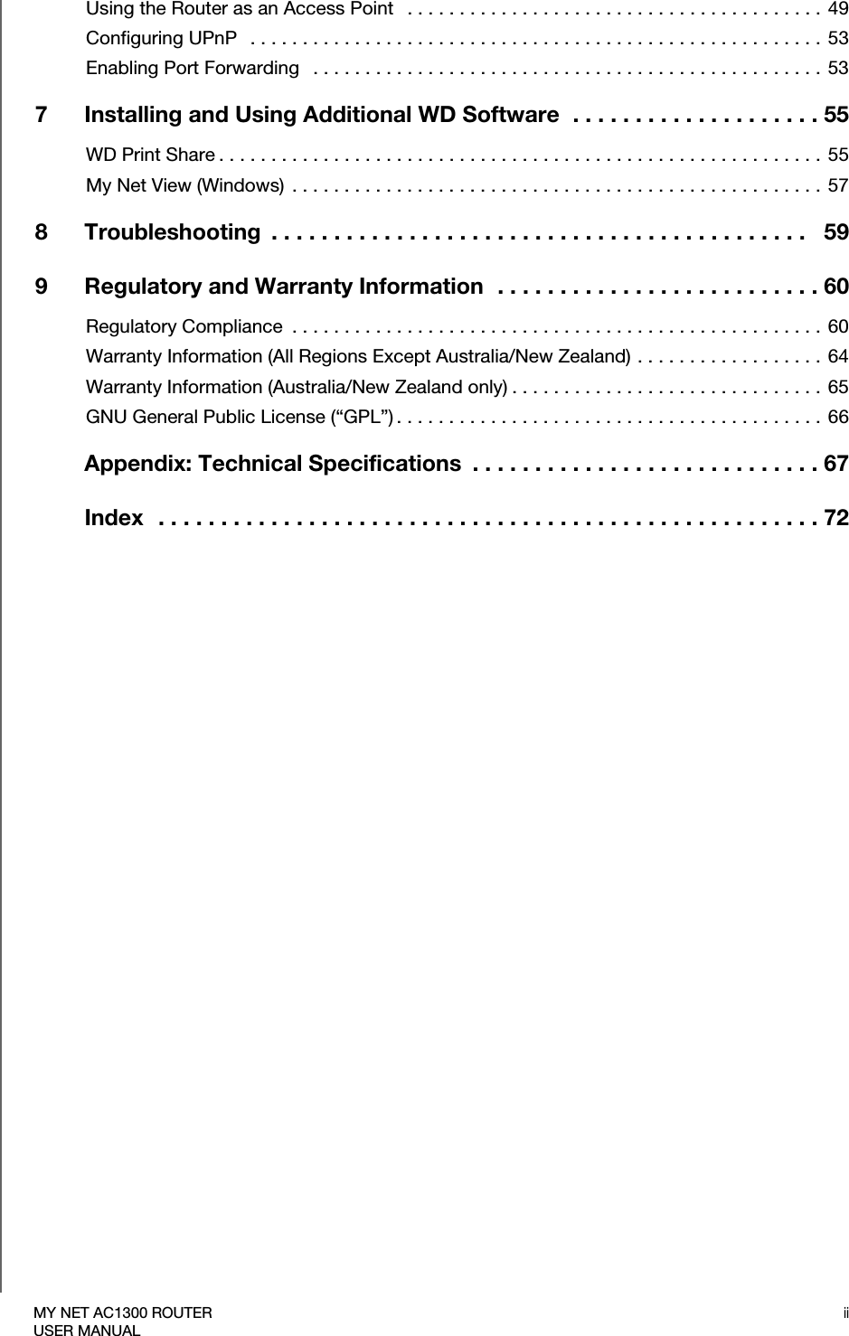 iiMY NET AC1300 ROUTERUSER MANUALUsing the Router as an Access Point   . . . . . . . . . . . . . . . . . . . . . . . . . . . . . . . . . . . . . . . .  49Configuring UPnP   . . . . . . . . . . . . . . . . . . . . . . . . . . . . . . . . . . . . . . . . . . . . . . . . . . . . . . . 53Enabling Port Forwarding   . . . . . . . . . . . . . . . . . . . . . . . . . . . . . . . . . . . . . . . . . . . . . . . . .  537 Installing and Using Additional WD Software  . . . . . . . . . . . . . . . . . . . . 55WD Print Share . . . . . . . . . . . . . . . . . . . . . . . . . . . . . . . . . . . . . . . . . . . . . . . . . . . . . . . . . .  55My Net View (Windows)  . . . . . . . . . . . . . . . . . . . . . . . . . . . . . . . . . . . . . . . . . . . . . . . . . . .  578 Troubleshooting  . . . . . . . . . . . . . . . . . . . . . . . . . . . . . . . . . . . . . . . . . . .   599 Regulatory and Warranty Information  . . . . . . . . . . . . . . . . . . . . . . . . . . 60Regulatory Compliance  . . . . . . . . . . . . . . . . . . . . . . . . . . . . . . . . . . . . . . . . . . . . . . . . . . .  60Warranty Information (All Regions Except Australia/New Zealand) . . . . . . . . . . . . . . . . . .  64Warranty Information (Australia/New Zealand only) . . . . . . . . . . . . . . . . . . . . . . . . . . . . . . 65GNU General Public License (“GPL”) . . . . . . . . . . . . . . . . . . . . . . . . . . . . . . . . . . . . . . . . .  66Appendix: Technical Specifications  . . . . . . . . . . . . . . . . . . . . . . . . . . . . 67Index  . . . . . . . . . . . . . . . . . . . . . . . . . . . . . . . . . . . . . . . . . . . . . . . . . . . . . 72